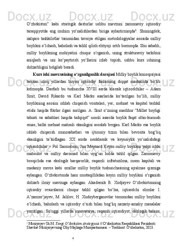 4O‘zbekiston”   kabi   strategik   dasturlar   ushbu   mavzuni   zamonaviy   iqtisodiy
taraqqiyotda   eng   muhim   yo‘nalishlardan   biriga   aylantirmoqda 1
.   Shuningdek,
xalqaro   tashkilotlar   tomonidan   tavsiya   etilgan   metodologiyalar   asosida   milliy
boylikni o‘lchash, baholash va tahlil qilish ehtiyoji ortib bormoqda. Shu sababli,
milliy   boylikning   mohiyatini   chuqur   o‘rganish,   uning   strukturaviy   tarkibini
aniqlash   va   uni   ko‘paytirish   yo‘llarini   izlab   topish,   ushbu   kurs   ishining
dolzarbligini belgilab beradi.
Kurs ishi mavzusining o‘rganilganlik darajasi   Milliy boylik konsepsiyasi
tarixan   uzoq   yillardan   buyon   iqtisodiy   fanlarning   diqqat   markazida   bo‘lib
kelmoqda.   Dastlab   bu   tushuncha   XVIII   asrda   klassik   iqtisodchilar   –   Adam
Smit,   David   Rikardo   va   Karl   Marks   asarlarida   ko‘tarilgan   bo‘lib,   milliy
boylikning   asosini   ishlab   chiqarish   vositalari,   yer,   mehnat   va   kapital   tashkil
etishi   haqida   fikrlar   ilgari   surilgan.   A.   Smit   o‘zining   mashhur   “Millat   boyligi
tabiati   va   sabablari   haqida   tadqiqot”   nomli   asarida   boylik   faqat   oltin-kumush
emas,   balki   mehnat   mahsuli   ekanligini   asoslab   bergan.   Karl   Marks   esa   boylik
ishlab   chiqarish   munosabatlari   va   ijtimoiy   tizim   bilan   bevosita   bog‘liq
ekanligini   ta’kidlagan.   XX   asrda   neoklassik   va   keynsiylik   yo‘nalishdagi
iqtisodchilar – Pol Samuelson, Jon Meynard Keyns milliy boylikni yalpi ichki
mahsulot   va   milliy   daromad   bilan   uyg‘un   holda   tahlil   qilgan.   Zamonaviy
bosqichda   esa   ekologik   barqarorlik,   raqamli   infratuzilma,   inson   kapitali   va
madaniy   meros   kabi   omillar   milliy   boylik   tushunchasining   ajralmas   qismiga
aylangan.   O‘zbekistonda   ham   mustaqillikdan   keyin   milliy   boylikni   o‘rganish
dolzarb   ilmiy   mavzuga   aylangan.   Akademik   B.   Xodjayev   O‘zbekistonning
iqtisodiy   resurslarini   chuqur   tahlil   qilgan   bo‘lsa,   iqtisodchi   olimlar   I.
A’zamxo‘jayev,   M.   Jalilov,   H.   Xudoyberganovlar   tomonidan   milliy   boylikni
o‘lchash,   baholash   va   iqtisodiy   o‘sish   bilan   bog‘liq   nazariy-amaliy   masalalar
yoritilgan.   So‘nggi   yillarda   innovatsiya,   raqamli   iqtisodiyot,   ekologik   balans,
1
  Mirziyoyev Sh.M.  Yangi O‘zbekiston strategiyasi  // O‘zbekiston Respublikasi Prezidenti 
Shavkat Mirziyoyevning Oliy Majlisga Murojaatnomasi. – Toshkent: O‘zbekiston, 2023. 