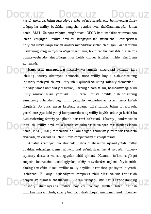 5yashil   energiya,   bilim   iqtisodiyoti   kabi   yo‘nalishlarda   olib   borilayotgan   ilmiy
tadqiqotlar   milliy   boylikka   yangicha   yondashuvni   shakllantirmoqda.   Jahon
banki, BMT, Xalqaro valyuta jamg‘armasi, OECD kabi tashkilotlar tomonidan
ishlab   chiqilgan   “milliy   boylikni   kengaytirilgan   tushuncha”   konsepsiyasi
bo‘yicha ilmiy maqolalar va amaliy metodikalar ishlab chiqilgan. Bu esa ushbu
mavzuning  keng  miqyosda   o‘rganilganligini,  lekin  har  bir   davlatda  o‘ziga  xos
ijtimoiy-iqtisodiy   sharoitlarga   mos   holda   chuqur   tahlilga   muhtoj   ekanligini
ko‘rsatadi.
Kurs   ishi   mavzusining   nazariy   va   amaliy   ahamiyati   Mazkur   kurs
ishining   nazariy   ahamiyati   shundaki,   unda   milliy   boylik   tushunchasining
iqtisodiy   mohiyati   chuqur   ilmiy   tahlil   qilinadi   va   uning   tarkibiy   elementlari   –
moddiy hamda nomoddiy resurslar, ularning o‘zaro ta’siri, boshqaruvdagi o‘rni
ilmiy   asoslar   bilan   yoritiladi.   Bu   orqali   milliy   boylik   tushunchasining
zamonaviy   iqtisodiyotdagi   o‘rni   yangicha   yondashuvlar   orqali   qayta   ko‘rib
chiqiladi.   Ayniqsa,   inson   kapitali,   raqamli   infratuzilma,   bilim   iqtisodiyoti,
yashil energiya kabi yangi komponentlarning milliy boylik tarkibiga kirishi bu
tushunchaning   doimiy   yangilanib   borishini   ko‘rsatadi.   Nazariy   jihatdan   ushbu
kurs   ishi   milliy   boylikni   o‘lchash   va   baholashda   xalqaro   tashkilotlar   (Jahon
banki,   BMT,   IMF)   tomonidan   qo‘llaniladigan   zamonaviy   metodologiyalarga
tayanadi, bu esa talaba uchun ilmiy kompetensiyani rivojlantiradi.
Amaliy   ahamiyati   esa   shundaki,   ishda   O‘zbekiston   iqtisodiyotida   milliy
boylikni   oshirishga   xizmat   qiluvchi   real   yo‘nalishlar,   davlat   siyosati,   ijtimoiy-
iqtisodiy   dasturlar   va   strategiyalar   tahlil   qilinadi.   Xususan,   ta’lim,   sog‘liqni
saqlash,   innovatsion   texnologiyalar,   tabiiy   resurslardan   oqilona   foydalanish,
ekologik xavfsizlik kabi omillar milliy boylikni oshirishda qanday rol o‘ynashi
izohlanadi.   Bu   orqali   iqtisodiyotni   kompleks   tahlil   qilish   va   takliflar   ishlab
chiqish   ko‘nikmasi   shakllanadi.   Bundan   tashqari,   kurs   ishi   O‘zbekistonning
iqtisodiy   strategiyasida   milliy   boylikni   qanday   usullar   bilan   oshirish
mumkinligini aniqlash, amaliy takliflar ishlab chiqish imkonini beradi. Shunday 