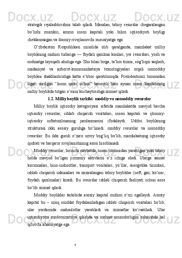 9strategik   rejalashtirishini   talab   qiladi.   Masalan,   tabiiy   resurslar   chegaralangan
bo‘lishi   mumkin,   ammo   inson   kapitali   yoki   bilim   iqtisodiyoti   boyligi
cheklanmagan va doimiy rivojlanuvchi xususiyatga ega.
O‘zbekiston   Respublikasi   misolida   olib   qaralganda,   mamlakat   milliy
boylikning muhim  turlariga — foydali  qazilma konlari, yer resurslari, yosh va
mehnatga layoqatli aholiga ega. Shu bilan birga, ta’lim tizimi, sog‘liqni saqlash,
madaniyat   va   axborot-kommunikatsiya   texnologiyalari   orqali   nomoddiy
boylikni   shakllantirishga   katta   e’tibor   qaratilmoqda.   Prezidentimiz   tomonidan
ilgari   surilgan   “Inson   qadri   uchun”   tamoyili   ham   aynan   inson   kapitalining
milliy boylikda tutgan o‘rnini kuchaytirishga xizmat qiladi.
1.2. Milliy boylik tarkibi: moddiy va nomoddiy resurslar
Milliy   boylik   iqtisodiy   kategoriyasi   sifatida   mamlakatda   mavjud   barcha
iqtisodiy   resurslar,   ishlab   chiqarish   vositalari,   inson   kapitali   va   ijtimoiy-
iqtisodiy   infratuzilmaning   jamlanmasini   ifodalaydi.   Ushbu   boylikning
strukturasi   ikki   asosiy   guruhga   bo‘linadi:   moddiy   resurslar   va   nomoddiy
resurslar.   Bu   ikki   guruh   o‘zaro   uzviy   bog‘liq   bo‘lib,   mamlakatning   iqtisodiy
qudrati va barqaror rivojlanishining asosi hisoblanadi.
Moddiy resurslar, birinchi navbatda, inson tomonidan yaratilgan yoki tabiiy
holda   mavjud   bo‘lgan   jismoniy   aktivlarni   o‘z   ichiga   oladi.   Ularga   sanoat
korxonalari,   bino-inshootlar,   transport   vositalari,   yo‘llar,   energetika   tizimlari,
ishlab  chiqarish   uskunalari   va  zaxiralangan  tabiiy  boyliklar   (neft,  gaz,  ko‘mir,
foydali   qazilmalar)   kiradi.   Bu   resurslar   ishlab   chiqarish   faoliyati   uchun   asos
bo‘lib xizmat qiladi.
Moddiy   boyliklar   tarkibida   asosiy   kapital   muhim   o‘rin   egallaydi.   Asosiy
kapital   bu   –   uzoq   muddat   foydalaniladigan   ishlab   chiqarish   vositalari   bo‘lib,
ular   yordamida   mahsulotlar   yaratiladi   va   xizmatlar   ko‘rsatiladi.   Ular
iqtisodiyotni   modernizatsiya   qilishda   va   mehnat   unumdorligini   oshirishda   hal
qiluvchi ahamiyatga ega. 