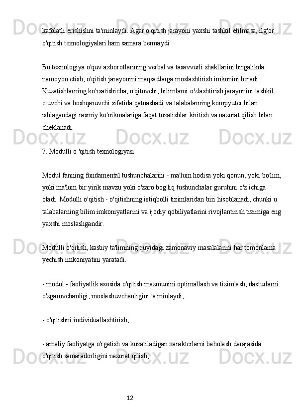 12kafolatli erishishni ta'minlaydi. Agar o'qitish jarayoni yaxshi tashkil etilmasa, ilg'or 
o'qitish texnologiyalari ham samara bermaydi .
Bu texnologiya o'quv axborotlarining verbal va tasavvurli shakllarini birgalikda 
namoyon etish, o'qitish jarayonini maqsadlarga moslashtirish imkonini beradi. 
Kuzatishlarning ko'rsatishicha, o'qituvchi, bilimlarni o'zlashtirish jarayonini tashkil 
etuvchi va boshqaruvchi sifatida qatnashadi va talabalarning kompyuter bilan 
ishlagandagi rasmiy ko'nikmalariga faqat tuzatishlar kiritish va nazorat qilish bilan 
cheklanadi.
7. Modulli o 'qitish texnologiyasi
Modul fanning fundamental tushunchalarini - ma'lum hodisa yoki qonun, yoki bo'lim,
yoki ma'lum bir yirik mavzu yoki o'zaro bog'liq tushunchalar guruhini o'z ichiga 
oladi. Modulli o'qitish - o'qitishning istiqbolli tizimlaridan biri hisoblanadi, chunki u 
talabalarning bilim imkoniyatlarini va ijodiy qobiliyatlarini rivojlantirish tizimiga eng
yaxshi moslashgandir.
Modulli o'qitish, kasbiy ta'limning quyidagi zamonaviy masalalarini har tomonlama 
yechish imkoniyatini yaratadi.
- modul - faoliyatlik asosida o'qitish mazmunini optimallash va tizimlash, dasturlarni 
o'zgaruvchanligi, moslashuvchanligini ta'minlaydi;
- o'qitishni individuallashtirish;
- amaliy faoliyatga o'rgatish va kuzatiladigan xarakterlarni baholash darajasida 
o'qitish samaradorligini nazorat qilish;