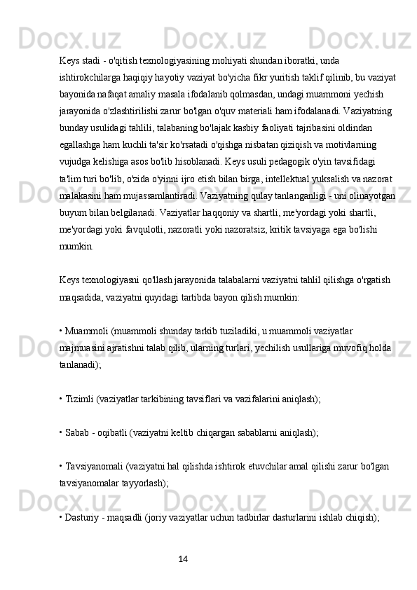 14Keys stadi - o'qitish texnologiyasining mohiyati shundan iboratki, unda 
ishtirokchilarga haqiqiy hayotiy vaziyat bo'yicha fikr yuritish taklif qilinib, bu vaziyat
bayonida nafaqat amaliy masala ifodalanib qolmasdan, undagi muammoni yechish 
jarayonida o'zlashtirilishi zarur bo'lgan o'quv materiali ham ifodalanadi. Vaziyatning 
bunday usulidagi tahlili, talabaning bo'lajak kasbiy faoliyati tajribasini oldindan 
egallashga ham kuchli ta'sir ko'rsatadi o'qishga nisbatan qiziqish va motivlarning 
vujudga kelishiga asos bo'lib hisoblanadi. Keys usuli pedagogik o'yin tavsifidagi 
ta'lim turi bo'lib, o'zida o'yinni ijro etish bilan birga, intellektual yuksalish va nazorat 
malakasini ham mujassamlantiradi. Vaziyatning qulay tanlanganligi - uni olinayotgan
buyum bilan belgilanadi. Vaziyatlar haqqoniy va shartli, me'yordagi yoki shartli, 
me'yordagi yoki favqulotli, nazoratli yoki nazoratsiz, kritik tavsiyaga ega bo'lishi 
mumkin.
Keys texnologiyasni qo'llash jarayonida talabalarni vaziyatni tahlil qilishga o'rgatish 
maqsadida, vaziyatni quyidagi tartibda bayon qilish mumkin:
• Muammoli (muammoli shunday tarkib tuziladiki, u muammoli vaziyatlar 
majmuasini ajratishni talab qilib, ularning turlari, yechilish usullariga muvofiq holda 
tanlanadi);
• Tizimli (vaziyatlar tarkibining tavsiflari va vazifalarini aniqlash);
• Sabab - oqibatli (vaziyatni keltib chiqargan sabablarni aniqlash);
• Tavsiyanomali (vaziyatni hal qilishda ishtirok etuvchilar amal qilishi zarur bo'lgan 
tavsiyanomalar tayyorlash);
• Dasturiy - maqsadli (joriy vaziyatlar uchun tadbirlar dasturlarini ishlab chiqish); 