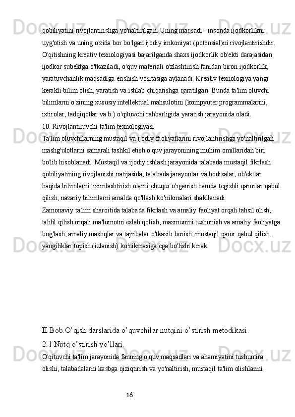 16qobiliyatini rivojlantirishga yo'naltirilgan. Uning maqsadi - insonda ijodkorlikni 
uyg'otish va uning o'zida bor bo'lgan ijodiy imkoniyat (potensial)ni rivojlantirishdir. 
O'qitishning kreativ texnologiyasi bajarilganda shaxs ijodkorlik ob'ekti darajasidan 
ijodkor subektga o'tkaziladi, o'quv materiali o'zlashtirish fanidan biron ijodkorlik, 
yaratuvchanlik maqsadiga erishish vositasiga aylanadi. Kreativ texnologiya yangi 
kerakli bilim olish, yaratish va ishlab chiqarishga qaratilgan. Bunda ta'lim oluvchi 
bilimlarni o'zining xususiy intellektual mahsulotini (kompyuter programmalarini, 
ixtirolar, tadqiqotlar va b.) o'qituvchi rahbarligida yaratish jarayonida oladi.
10. Rivojlantiruvchi ta'lim texnologiyasi
Ta'lim oluvchilarning mustaqil va ijodiy faoliyatlarini rivojlantirishga yo'naltirilgan 
mashg'ulotlarni samarali tashkil etish o'quv jarayonining muhim omillaridan biri 
bo'lib hisoblanadi. Mustaqil va ijodiy ishlash jarayonida talabada mustaqil fikrlash 
qobiliyatining rivojlanishi natijasida, talabada jarayonlar va hodisalar, ob'ektlar 
haqida bilimlarni tizimlashtirish ularni chuqur o'rganish hamda tegishli qarorlar qabul
qilish, nazariy bilimlarni amalda qo'llash ko'nikmalari shakllanadi.
Zamonaviy ta'lim sharoitida talabada fikrlash va amaliy faoliyat orqali tahsil olish, 
tahlil qilish orqali ma'lumotni eslab qolish, mazmunini tushunish va amaliy faoliyatga
bog'lash, amaliy mashqlar va tajribalar o'tkazib borish, mustaqil qaror qabul qilish, 
yangiliklar topish (izlanish) ko'nikmasiga ega bo'lishi kerak.
II. Bob.O’qish darslarida o’quvchilar nutqini o’stirish metodikasi.
2.1 Nutq o’stirish yo’llari.
O'qituvchi ta'lim jarayonida fanning o'quv maqsadlari va ahamiyatini tushuntira 
olishi, talabadalarni kasbga qiziqtirish va yo'naltirish, mustaqil ta'lim olishlarini  