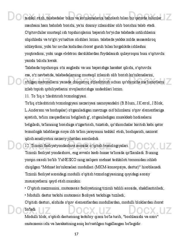 17tashkil etish, talabadalar bilim va ko'nikmalarini baholash bilan bir qatorda bilimlar 
manbaini ham baholab borishi, ya'ni doimiy izlanishlar olib borishni talab etadi.
O'qituvchilar mustaqil ish topshiriqlarini bajarish bo'yicha talabada intilishlarini 
olqishlashi va to'g'ri yo'naltira olishlari lozim. talabada yakka xolda samaraliroq 
ishlaydimi; yoki bir necha kishidan iborat guruh bilan birgalikda ishlashni 
yoqtiradimi; yoki unga elektron darsliklardan foydalanish qulayroqmi buni o'qituvchi 
yaxshi bilishi kerak.
Talabada topshiriqni o'zi anglashi va uni bajarishga harakat qilishi, o'qituvchi
esa, o'z navbatida, talabadalarning mustaqil izlanish olib borish ko'nikmalarini, 
o'tilgan materiallarni yanada chuqurroq o'zlashtirish uchun qo'shimcha ma'lumotlarni 
izlab topish qobiliyatlarini rivojlantirishga undashlari lozim.
11. To 'liq o 'zlashtirish texnologiyasi.
To'liq o'zlashtirish texnologiyasi nazariyasi namoyandalri (B.Blum, J.Kerrol, J.Blok, 
L.Anderson va boshqalar) o'rganiladigan mavzuga oid bilimlarni o'quv elementlariga 
ajratish, ta'lim maqsadlarini belgilash g', o'rganiladigan murakkab hodisalarni 
belgilash, ta'limning borishiga o'zgartirish, tuzatish, qo'shimchalar kiritish kabi qator 
texnologik talablarga rioya ilib ta'lim jarayonini tashkil etish, boshqarish, nazorat 
qilish amaliyotini nazariy jihatdan asoslashdi.
12. Tizimli faoliyatyondashuvi asosida o 'qitish texnologiyalari.
Tizimli faoliyat yondashuvi, eng avvalo kasb-hunar ta'limida qo'llaniladi. Buning 
yorqin misoli bo'lib YuNESKO ning xalqaro mehnat tashkiloti tomonidan ishlab 
chiqilgan "Mehnat ko'nikmalari modullari (MKM-konsepsiya, dastur)" hisoblanadi.
Tizimli faoliyat asosidagi modulli o'qitish texnologiyasining quyidagi asosiy 
xususiyatlarni qayd etish mumkin:
• O'qitish mazmunini, mutaxassis faoliyatining tizimli tahlili asosida, shakllantiriladi;
• Modulli dastur tarkibi mutaxasis faoliyati tarkibiga tuziladi;
O'qitish dasturi, alohida o'quv elementlardan modullardan, modulli bloklardan iborat 
bo'ladi
Modulli blok, o'qitish dasturining tarkibiy qismi bo'la turib, "boshlanishi va oxiri" 
mutaxassis ishi va harakatining aniq ko'rsatilgan tugallangan bo'lagidir.