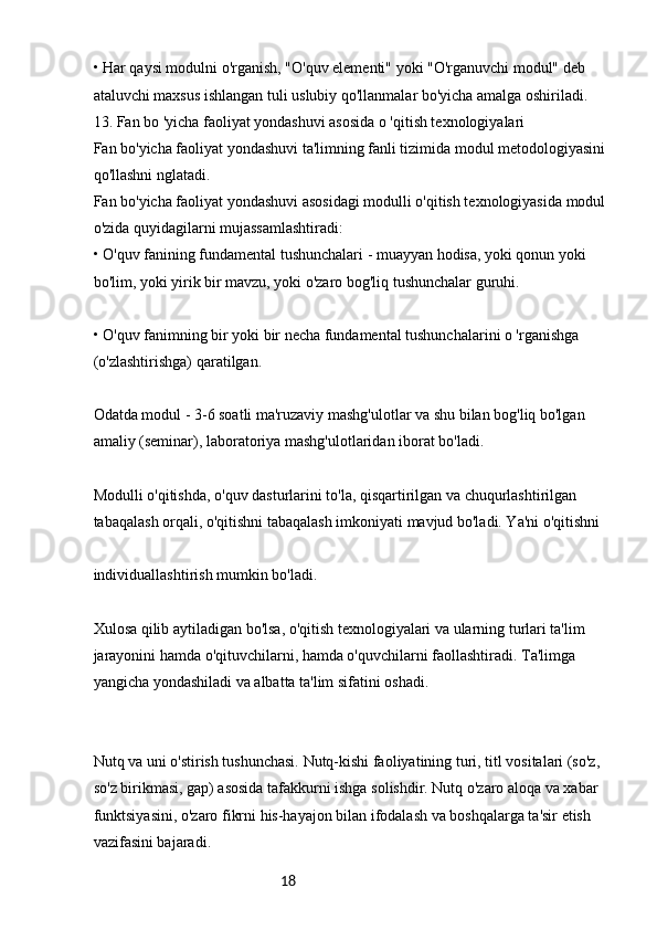18• Har qaysi modulni o'rganish, "O'quv elementi" yoki "O'rganuvchi modul" deb 
ataluvchi maxsus ishlangan tuli uslubiy qo'llanmalar bo'yicha amalga oshiriladi.
13. Fan bo 'yicha faoliyat yondashuvi asosida o 'qitish texnologiyalari
Fan bo'yicha faoliyat yondashuvi ta'limning fanli tizimida modul metodologiyasini 
qo'llashni nglatadi.
Fan bo'yicha faoliyat yondashuvi asosidagi modulli o'qitish texnologiyasida modul 
o'zida quyidagilarni mujassamlashtiradi:
• O'quv fanining fundamental tushunchalari - muayyan hodisa, yoki qonun yoki 
bo'lim, yoki yirik bir mavzu, yoki o'zaro bog'liq tushunchalar guruhi.
• O'quv fanimning bir yoki bir necha fundamental tushunchalarini o 'rganishga 
(o'zlashtirishga) qaratilgan.
Odatda modul - 3-6 soatli ma'ruzaviy mashg'ulotlar va shu bilan bog'liq bo'lgan 
amaliy (seminar), laboratoriya mashg'ulotlaridan iborat bo'ladi.
Modulli o'qitishda, o'quv dasturlarini to'la, qisqartirilgan va chuqurlashtirilgan 
tabaqalash orqali, o'qitishni tabaqalash imkoniyati mavjud bo'ladi. Ya'ni o'qitishni
individuallashtirish mumkin bo'ladi.
Xulosa qilib aytiladigan bo'lsa, o'qitish texnologiyalari va ularning turlari ta'lim 
jarayonini hamda o'qituvchilarni, hamda o'quvchilarni faollashtiradi. Ta'limga 
yangicha yondashiladi va albatta ta'lim sifatini oshadi.
Nutq va uni o'stirish tushunchasi. Nutq-kishi faoliyatining turi, titl vositalari (so'z, 
so'z birikmasi, gap) asosida tafakkurni ishga solishdir. Nutq o'zaro aloqa va xabar 
funktsiyasini, o'zaro fikrni his-hayajon bilan ifodalash va boshqalarga ta'sir etish 
vazifasini bajaradi. 