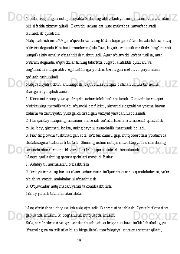 19Yaxshi rivojlangan nutq jamiyatda kishining aktiv faoliyatining muhim vositalaridan 
biri sifatida xizmat qiladi. O'quvchi uchun esa nutq maktabda muvafaqqiyatli 
ta'limolish qurolidir.
Nutq -ustirish nima?Agar o'quvchi va uning tildan bajargan ishlari ko'zda tutilsa, nutq
o'stirish deganda tilni har tomonlama (talaffuzi, lug'ati, sintaktik qurilishi, bog'lanishli
nutqni) aktiv amaliy o'zlashtirish tushuniladi. Agar o'qituvchi ko'zda tutilsa, nutq 
o'stirish deganda, o'quvchilar tilning talaffuzi, lug'ati, sintaktik qurilishi va 
bog'lanishli nutqni aktiv egallashlariga yordam beradigan metod va priyomlarni 
qo'llash tushuniladi.
Nutq faoliyati uchun, shuningdek, o'quvchilar nutqini o'stirish uchun bir necha 
shartga rioya qilish zarur:
1. Kishi nutqining yuzaga chiqishi uchun talab bo'lishi kerak. O'quvchilar nutqini 
o'stirishning metodik talabi o'quvchi o'z fikrini, nimanidir og'zaki va yozma bayon 
xohishi va zaruriyatni yuzaga keltiradigan vaziyat yaratish hisoblanadi.
2. Har qanday nutqning mazmuni, materiali bo'lishi lozim. Bu material qanchalik 
to'liq, boy, qimmatli bo'lsa, uning bayoni shunchalik mazmunli bo'ladi.
3. Fikr tinglovchi tushunadigan so'z, so'z birikmasi, gap, nutq oborotlari yordamida 
ifodalasagina tushunarli bo'ladi. Shuning uchun nutqni muvaffaqiyatli o'stirishning 
uchinchi sharti -nutqni til vositalari bilan qurollantirish hisoblanadi.
Nutqni egallashning qator aspektlari mavjud. Bular:
1. Adabiy til normalarini o'zlashtirish
2. Jamiyatimizning har bir a'zosi uchun zarur bo'lgan muhim nutq malakalarini, ya'ni 
o'qish va yozish malakalarini o'zlashtirish.
3. O'quvchilar nutq madaniyatini takomillashtirish.
) ilmiy jurnali bilan hamkorlikda.
Nutq o'stirishda uch yunalish aniq ajraladi: 1) so'z ustida ishlash; 2)so'z birikmasi va 
gap ustida ishlash; 3) bog'lanishli nutq ustida ishlash.
So'z, so'z birikmasi va gap ustida ishlash uchun lingvistik baza bo'lib leksikalogiya 
(frazealogiya va stilistika bilan birgalikda), morfologiya, sintaksis xizmat qiladi;  