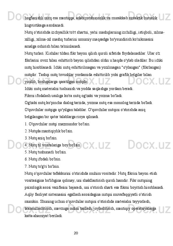 20bog'lanishli nutq esa mantiqqa, adabiyotshunoslik va murakkab sintaktik butunlik 
lingvistikaga asoslanadi.
Nutq o'stirishda izchyaillik to'rt shartni, ya'ni mashqlarning izchilligi, istiqboli, xilma-
xilligi, xilma-xil mashq turlarini umumiy maqsadga bo'ysundirish ko'nikmasini 
amalga oshirish bilan ta'minlanadi.
Nutq turlari. Kishilar tildan fikr bayon qilish quroli sifatida foydalanadilar. Ular o'z 
fikrlarini ovoz bilan eshittirib bayon qilishdan oldin u haqda o'ylab oladilar. Bu ichki 
nutq hisoblanadi. Ichki nutq eshittirilmagan va yozilmagan "o'ylangan" (fikrlangan) 
nutqdir. Tashqi nutq tovushlar yordamida eshittirilib yoki grafik belgilar bilan 
yozilib, boshqalarga qaratilgan nutqdir.
Ichki nutq materialni tushunish va yodda saqlashga yordam beradi.
Fikrni ifodalash usuliga ko'ra nutq og'zaki va yozma bo'ladi.
Og'zaki nutq ko'pincha dialog tarzida, yozma nutq esa monolog tarzida bo'ladi.
O'quvchilar nutqiga qo'yilgan talablar. O'quvchilar nutqini o'stirishda aniq 
belgilangan bir qator talablarga rioya qilinadi.
1. O'quvchilar nutqi mazmundor bo'lsin.
2. Nutqda mantiqiylik bo'lsin.
3. Nutq aniq bo'lsin.
4. Nutq til vositalariga boy bo'lsin.
5. Nutq tushunarli bo'lsin.
6. Nutq ifodali bo'lsin.
7. Nutq to'g'ri bo'lsin.
Nutq o'quvchilar tafakkurini o'stirishda muhim vositadir. Nutq fikrini bayon etish 
vositasigina bo'libgina qolmay, uni shakllantirish quroli hamdir. Fikr nutqning 
psixologik asosi vazifasini bajaradi, uni o'stirish sharti esa fikrni boyitish hisoblanadi.
Aqliy faoliyat sistemasini egallash asosidagina nutqni muvafaqqiyatli o'stirish 
mumkin. Shuning uchun o'quvchilar nutqini o'stirishda materialni tayyorlash, 
takomillashtirish, mavzuga oidini tanlash, joylashtirish, mantiqiy operatsiyalarga 
katta ahamiyat beriladi. 