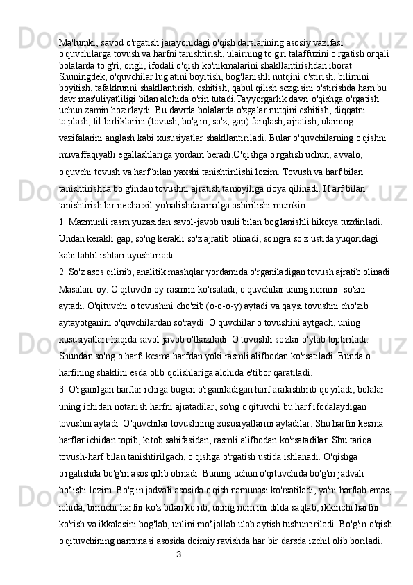 3Ma'lumki, savod o'rgatish jarayonidagi o'qish darslarining asosiy vazifasi 
o'quvchilarga tovush va harfni tanishtirish, ulairning to'g'ri talaffuzini o'rgatish orqali 
bolalarda to'g'ri, ongli, ifodali o'qish ko'nikmalarini shakllantirishdan iborat. 
Shuningdek, o'quvchilar lug'atini boyitish, bog'lanishli nutqini o'stirish, bilimini 
boyitish, tafakkurini shakllantirish, eshitish, qabul qilish sezgisini o'stirishda ham bu 
davr mas'uliyatliligi bilan alohida o'rin tutadi.Tayyorgarlik davri o'qishga o'rgatish 
uchun zamin hozirlaydi. Bu davrda bolalarda o'zgalar nutqini eshitish, diqqatni
to'plash, til birliklarini (tovush, bo'g'in, so'z, gap) farqlash, ajratish, ularning 
vazifalarini anglash kabi xususiyatlar shakllantiriladi. Bular o'quvchilarning o'qishni 
muvaffaqiyatli egallashlariga yordam beradi.O'qishga o'rgatish uchun, avvalo, 
o'quvchi tovush va harf bilan yaxshi tanishtirilishi lozim. Tovush va harf bilan 
tanishtirishda bo'g'indan tovushni ajratish tamoyiliga rioya qilinadi. H arf bilan 
tanishtirish bir necha xil yo'nalishda amalga oshirilishi mumkin:
1. Mazmunli rasm yuzasidan savol-javob usuli bilan bog'lanishli hikoya tuzdiriladi. 
Undan kerakli gap, so'ng kerakli so'z ajratib olinadi, so'ngra so'z ustida yuqoridagi 
kabi tahlil ishlari uyushtiriadi.
2. So'z asos qilinib, analitik mashqlar yordamida o'rganiladigan tovush ajratib olinadi.
Masalan: oy. O'qituvchi oy rasmini ko'rsatadi, o'quvchilar uning nomini -so'zni 
aytadi. O'qituvchi o tovushini cho'zib (o-o-o-y) aytadi va qaysi tovushni cho'zib 
aytayotganini o'quvchilardan so'raydi. O'quvchilar o tovushini aytgach, uning 
xususiyatlari haqida savol-javob o'tkaziladi. O tovushli so'zlar o'ylab toptiriladi. 
Shundan so'ng o harfi kesma harfdan yoki rasmli alifbodan ko'rsatiladi. Bunda o 
harfining shaklini esda olib qolishlariga alohida e'tibor qaratiladi.
3. O'rganilgan harflar ichiga bugun o'rganiladigan harf aralashtirib qo'yiladi, bolalar 
uning ichidan notanish harfni ajratadilar, so'ng o'qituvchi bu harf ifodalaydigan 
tovushni aytadi. O'quvchilar tovushning xususiyatlarini aytadilar. Shu harfni kesma 
harflar ichidan topib, kitob sahifasidan, rasmli alifbodan ko'rsatadilar. Shu tariqa 
tovush-harf bilan tanishtirilgach, o'qishga o'rgatish ustida ishlanadi. O'qishga 
o'rgatishda bo'g'in asos qilib olinadi. Buning uchun o'qituvchida bo'g'in jadvali 
bo'lishi lozim. Bo'g'in jadvali asosida o'qish namunasi ko'rsatiladi, ya'ni harflab emas,
ichida, birinchi harfni ko'z bilan ko'rib, uning nom ini dilda saqlab, ikkinchi harfni 
ko'rish va ikkalasini bog'lab, unlini mo'ljallab ulab aytish tushuntiriladi. Bo'g'in o'qish
o'qituvchining namunasi asosida doimiy ravishda har bir darsda izchil olib boriladi.  