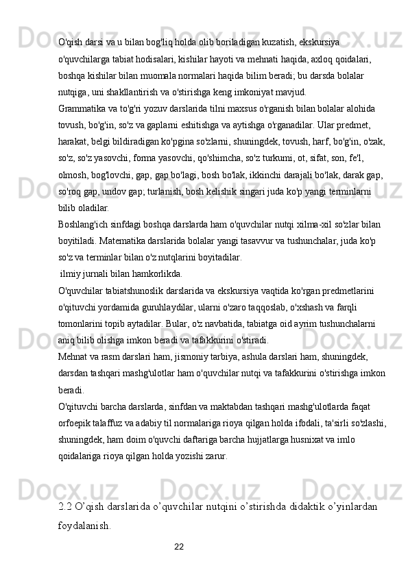 22O'qish darsi va u bilan bog'liq holda olib boriladigan kuzatish, ekskursiya 
o'quvchilarga tabiat hodisalari, kishilar hayoti va mehnati haqida, axloq qoidalari, 
boshqa kishilar bilan muomala normalari haqida bilim beradi; bu darsda bolalar 
nutqiga, uni shakllantirish va o'stirishga keng imkoniyat mavjud.
Grammatika va to'g'ri yozuv darslarida tilni maxsus o'rganish bilan bolalar alohida 
tovush, bo'g'in, so'z va gaplarni eshitishga va aytishga o'rganadilar. Ular predmet, 
harakat, belgi bildiradigan ko'pgina so'zlarni, shuningdek, tovush, harf, bo'g'in, o'zak, 
so'z, so'z yasovchi, forma yasovchi, qo'shimcha, so'z turkumi, ot, sifat, son, fe'l, 
olmosh, bog'lovchi, gap, gap bo'lagi, bosh bo'lak, ikkinchi darajali bo'lak, darak gap, 
so'roq gap, undov gap; turlanish, bosh kelishik singari juda ko'p yangi terminlarni 
bilib oladilar.
Boshlang'ich sinfdagi boshqa darslarda ham o'quvchilar nutqi xilma-xil so'zlar bilan 
boyitiladi. Matematika darslarida bolalar yangi tasavvur va tushunchalar, juda ko'p 
so'z va terminlar bilan o'z nutqlarini boyitadilar.
 ilmiy jurnali bilan hamkorlikda.
O'quvchilar tabiatshunoslik darslarida va ekskursiya vaqtida ko'rgan predmetlarini 
o'qituvchi yordamida guruhlaydilar, ularni o'zaro taqqoslab, o'xshash va farqli 
tomonlarini topib aytadilar. Bular, o'z navbatida, tabiatga oid ayrim tushunchalarni 
aniq bilib olishga imkon beradi va tafakkurini o'stiradi.
Mehnat va rasm darslari ham, jismoniy tarbiya, ashula darslari ham, shuningdek, 
darsdan tashqari mashg'ulotlar ham o'quvchilar nutqi va tafakkurini o'stirishga imkon 
beradi.
O'qituvchi barcha darslarda, sinfdan va maktabdan tashqari mashg'ulotlarda faqat 
orfoepik talaffuz va adabiy til normalariga rioya qilgan holda ifodali, ta'sirli so'zlashi,
shuningdek, ham doim o'quvchi daftariga barcha hujjatlarga husnixat va imlo 
qoidalariga rioya qilgan holda yozishi zarur.
2.2 O’qish darslarida o’quvchilar nutqini o’stirishda didaktik o’yinlardan 
foydalanish.