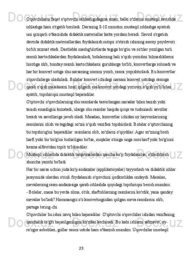 23O'quvchilarni faqat o'qituvchi rahbarligidagina emas, balki o'zlarini mustaqil ravishda
ishlashga ham o'rgatib boriladi. Darsning 8-10 minutini mustaqil ishlashga ajratish 
uni qiziqarli o'tkazishda didaktik materiallar katta yordam beradi. Savod o'rgatish 
davrida didaktik materiallardan foydalanish nutqni o'stirish ishining asosiy poydevori 
bo'lib xizmat etadi. Dastlabki mashg'ulotlarda tagiga bo'g'in va so'zlar yozilgan turli 
rasmli kartochkalardan foydalaniladi, bolalarning hali o'qish-yozishni bilmasliklarini 
hisobga olib, bunday rasmli kartochkalarni guruhlarga bo'lib, konvertlarga solinadi va
har bir konvert ustiga shu narsaning nomini yozib, rasmi yopishtiriladi. Bu konvertlar
o'quvchilarga ulashiladi. Bolalar konvert ichidagi narsani konvert ustidagi rasmga 
qarab o'qish malakasini hosil qilgach esa konvert ustidagi yozuvni o'qish yo'li bilan 
ajratib, topshiriqni mustaqil bajaradilar.
O'qituvchi o'quvchilarning shu rasmlarda tasvirlangan narsalar bilan tanish yoki 
tanish emasligini kuzatadi, ularga shu rasmlar haqida qisqa va tushunarli savollar 
beradi va savollariga javob oladi. Masalan, konvertlar ichidan uy hayvonlarining 
rasmlarini olish va tagidagi so'zni o'qish vazifasi topshiriladi. Bolalar o'qituvchining 
bu topshirig'ini bajaradilar: rasmlarni olib, so'zlarni o'qiydilar. Agar so'zning bosh 
harfi yoki bir bo'g'ini tushirilgan bo'lsa, nuqtalar o'miga unga mos harf yoki bo'g'inni 
kesma alfavitdan topib to'ldiradilar.
Mustaqil ishlashda didaktik tarqatmalardan qancha ko'p foydalanilsa, o'zlashtirish 
shuncha yaxshi bo'ladi
Har bir narsa uchun juda ko'p andazalar (applikatsiyalar) tayyorlash va didaktik ishlar
jarayonidà ulardan o'rinli foydalanish o'quvchini ijodkorlikka undaydi. Masalan, 
mevalarning rasm-andazasiga qarab ishlashda quyidagi topshiriqni berish mumkin:
- Bolalar, mana bu yerda olma, o'rik, shaftolilarning rasmlarini ko'rdik, yana qanday 
mevalar bo'ladi? Hammangiz o'z konvertingizdan qolgan meva rasmlarini olib, 
partaga tering-chi.
O'quvchilar bu ishni zavq bilan bajaradilar. O'qituvchi o'quvchilar ishidan vazifaning 
qanchalik to'g'ri bajarilganligini ko'zdan kechiradi. Bu kabi ishlarni sabzavot, uy-
ro'zgor asboblari, gullar rasmi ustida ham o'tkazish mumkin. Uquvchilar mustaqil  