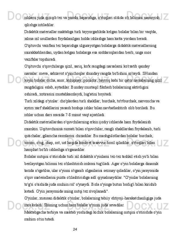 24ishlarni juda qiziqib tez va yaxshi bajarishga, o'rtoqlari oldida o'z bilimini namoyish 
qilishga intiladilar.
Didaktik materiallar maktabga turli tayyorgarlikda kelgan bolalar bilan bir vaqtda, 
xilma-xil usullardan foydalanilgan holda ishlashga ham katta yordam beradi. 
O'qituvchi vazifani tez bajarishga ulgurayotgan bolalarga didaktik materiallarning 
murakkablaridan, uydan kelgan bolalarga esa soddaroqlaridan berib, unga mos 
vazifalar topshiradi.
O'qituvchi o'quvchilarga qizil, sariq, ko'k rangdagi narsalarni ko'rsatib qanday 
narsalar: meva, sabzavot o'yinchoqlar shunday rangda bo'lishini so'raydi. SHundan 
keyin bolalar olcha, anor, kulupnay, pomidor, bayroq kabi bir qator narsalarning qizil 
rangdaligini eslab, aytadilar. Bunday mustaqil fikrlash bolalarning aktivligini 
oshiradi, xotirasini mustahkamlaydi, lug'atini boyitadi.
Turli xildagi o'yinlar: cho'plardan turli shakllar; burchak, to'rtburchak, narvoncha va 
ayrim xarf shakllarini yasash boshqa ishlar bilan navbatlashtirib olib boriladi. Bu 
ishlar uchun dars orasida 7-8 minut vaqt ajratiladi.
Didaktik materiallardan o'quvchilarning erkin ijodiy ishlarida ham foydalanish 
mumkin. Uqituvchininä ruxsati bilan o'quvchilar, rangli shakllardan foydalanib, turli 
qutichalar, gilamcha rasmlarini chizadilar. Bu mashgulotlardan bolalar burchak, 
tomon, o'ng, chap, ost, ust haqida konkret tasavvur hosil qiladilar, o'rtoqlari bilan 
hamjihat bo'lib ishlashga o'rganadilar.
Bolalar nutqini o'stirishda turli xil didaktik o'yinlarni tez-tez tashkil etish yo'li bilan 
berilayotgan bilimni tez o'zlashtirish imkoni tug'iladi. Agar o'yin bolalarga dinamik 
tarzda o'rgatilsa, ular o'yinni o'rganib olganlarini sezmay qoladilar, o'yin jarayonida 
o'quv materiallarini puxta o'zlashtirishga aslî qiynalmaydilar. "O'yinlar bolalarning 
to'g'ri o'sishida juda muhim rol' o'ynaydi. Bola o'yinga butun borlig'i bilan kirishib 
ketadi. O'yin jarayonida uning nutqi tez rivojlanadi".
O'yinlar, xususan didaktik o'yinlar, bolalarning tabiiy ehtiyoji-harakatchanligiga juda 
mos keladi. Shuning uchun ham bolalar o'yinni juda sevadilar.
Maktabgacha tarbiya va maktab yoshidagi kichik bolalarning nutqini o'stirishda o'yin 
muhim o'rin tutadi.