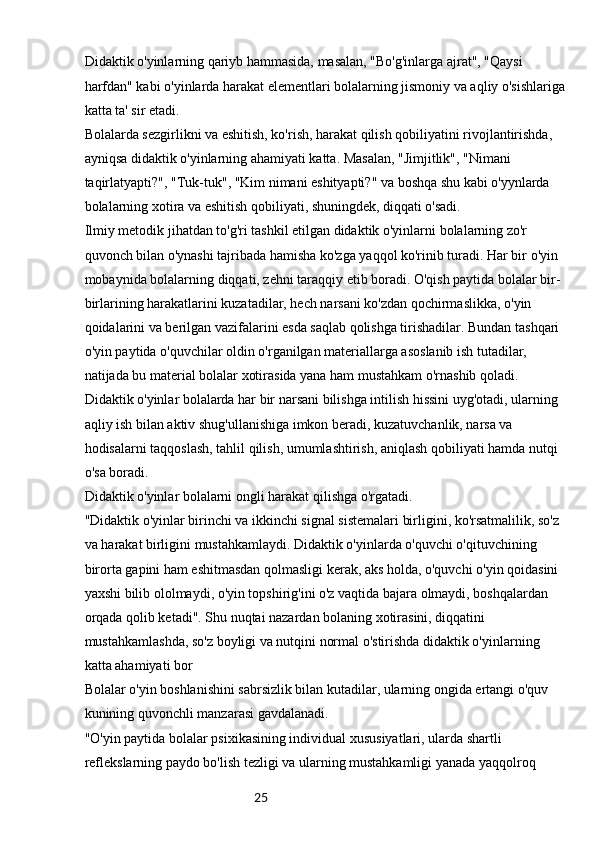 25Didaktik o'yinlarning qariyb hammasida, masalan, "Bo'g'inlarga ajrat", "Qaysi 
harfdan" kabi o'yinlarda harakat elementlari bolalarning jismoniy va aqliy o'sishlariga
katta ta' sir etadi.
Bolalarda sezgirlikni va eshitish, ko'rish, harakat qilish qobiliyatini rivojlantirishda, 
ayniqsa didaktik o'yinlarning ahamiyati katta. Masalan, "Jimjitlik", "Nimani 
taqirlatyapti?", "Tuk-tuk", "Kim nimani eshityapti?" va boshqa shu kabi o'yynlarda 
bolalarning xotira va eshitish qobiliyati, shuningdek, diqqati o'sadi.
Ilmiy metodik jihatdan to'g'ri tashkil etilgan didaktik o'yinlarni bolalarning zo'r 
quvonch bilan o'ynashi tajribada hamisha ko'zga yaqqol ko'rinib turadi. Har bir o'yin 
mobaynida bolalarning diqqati, zehni taraqqiy etib boradi. O'qish paytida bolalar bir-
birlarining harakatlarini kuzatadilar, hech narsani ko'zdan qochirmaslikka, o'yin 
qoidalarini va berilgan vazifalarini esda saqlab qolishga tirishadilar. Bundan tashqari 
o'yin paytida o'quvchilar oldin o'rganilgan materiallarga asoslanib ish tutadilar, 
natijada bu material bolalar xotirasida yana ham mustahkam o'rnashib qoladi.
Didaktik o'yinlar bolalarda har bir narsani bilishga intilish hissini uyg'otadi, ularning 
aqliy ish bilan aktiv shug'ullanishiga imkon beradi, kuzatuvchanlik, narsa va 
hodisalarni taqqoslash, tahlil qilish, umumlashtirish, aniqlash qobiliyati hamda nutqi 
o'sa boradi.
Didaktik o'yinlar bolalarni ongli harakat qilishga o'rgatadi.
"Didaktik o'yinlar birinchi va ikkinchi signal sistemalari birligini, ko'rsatmalilik, so'z 
va harakat birligini mustahkamlaydi. Didaktik o'yinlarda o'quvchi o'qituvchining 
birorta gapini ham eshitmasdan qolmasligi kerak, aks holda, o'quvchi o'yin qoidasini 
yaxshi bilib ololmaydi, o'yin topshirig'ini o'z vaqtida bajara olmaydi, boshqalardan 
orqada qolib ketadi". Shu nuqtai nazardan bolaning xotirasini, diqqatini 
mustahkamlashda, so'z boyligi va nutqini normal o'stirishda didaktik o'yinlarning 
katta ahamiyati bor
Bolalar o'yin boshlanishini sabrsizlik bilan kutadilar, ularning ongida ertangi o'quv 
kunining quvonchli manzarasi gavdalanadi.
"O'yin paytida bolalar psixikasining individual xususiyatlari, ularda shartli 
reflekslarning paydo bo'lish tezligi va ularning mustahkamligi yanada yaqqolroq