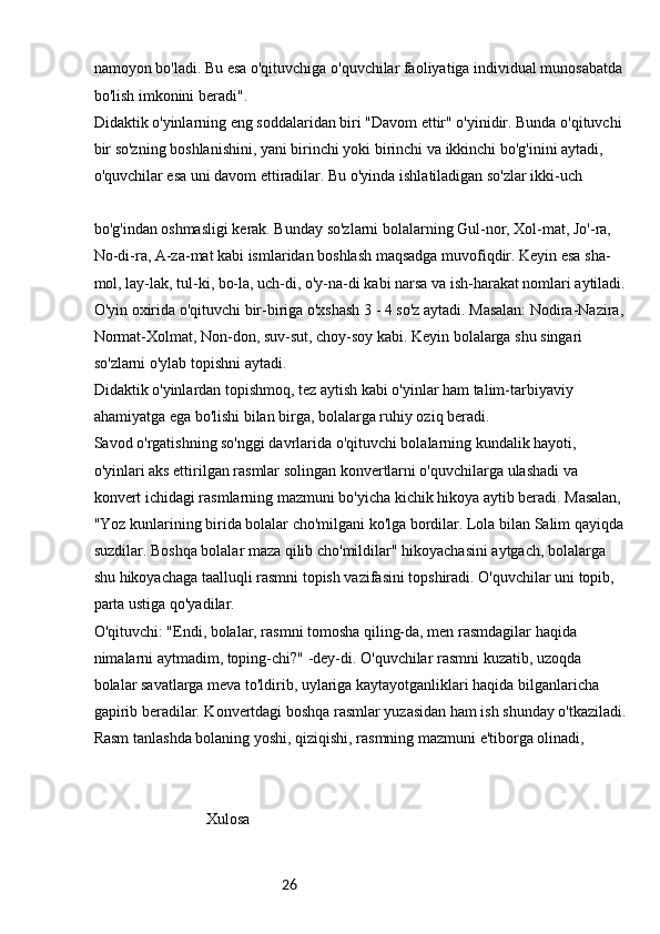 26namoyon bo'ladi. Bu esa o'qituvchiga o'quvchilar faoliyatiga individual munosabatda 
bo'lish imkonini beradi".
Didaktik o'yinlarning eng soddalaridan biri "Davom ettir" o'yinidir. Bunda o'qituvchi 
bir so'zning boshlanishini, yani birinchi yoki birinchi va ikkinchi bo'g'inini aytadi, 
o'quvchilar esa uni davom ettiradilar. Bu o'yinda ishlatiladigan so'zlar ikki-uch
bo'g'indan oshmasligi kerak. Bunday so'zlarni bolalarning Gul-nor, Xol-mat, Jo'-ra, 
No-di-ra, A-za-mat kabi ismlaridan boshlash maqsadga muvofiqdir. Keyin esa sha-
mol, lay-lak, tul-ki, bo-la, uch-di, o'y-na-di kabi narsa va ish-harakat nomlari aytiladi.
O'yin oxirida o'qituvchi bir-biriga o'xshash 3 - 4 so'z aytadi. Masalan: Nodira-Nazira, 
Normat-Xolmat, Non-don, suv-sut, choy-soy kabi. Keyin bolalarga shu singari 
so'zlarni o'ylab topishni aytadi.
Didaktik o'yinlardan topishmoq, tez aytish kabi o'yinlar ham talim-tarbiyaviy 
ahamiyatga ega bo'lishi bilan birga, bolalarga ruhiy oziq beradi.
Savod o'rgatishning so'nggi davrlarida o'qituvchi bolalarning kundalik hayoti, 
o'yinlari aks ettirilgan rasmlar solingan konvertlarni o'quvchilarga ulashadi va 
konvert ichidagi rasmlarning mazmuni bo'yicha kichik hikoya aytib beradi. Masalan, 
"Yoz kunlarining birida bolalar cho'milgani ko'lga bordilar. Lola bilan Salim qayiqda 
suzdilar. Boshqa bolalar maza qilib cho'mildilar" hikoyachasini aytgach, bolalarga 
shu hikoyachaga taalluqli rasmni topish vazifasini topshiradi. O'quvchilar uni topib, 
parta ustiga qo'yadilar.
O'qituvchi: "Endi, bolalar, rasmni tomosha qiling-da, men rasmdagilar haqida 
nimalarni aytmadim, toping-chi?" -dey-di. O'quvchilar rasmni kuzatib, uzoqda 
bolalar savatlarga meva to'ldirib, uylariga kaytayotganliklari haqida bilganlaricha 
gapirib beradilar. Konvertdagi boshqa rasmlar yuzasidan ham ish shunday o'tkaziladi.
Rasm tanlashda bolaning yoshi, qiziqishi, rasmning mazmuni e'tiborga olinadi,
                             Xulosa 