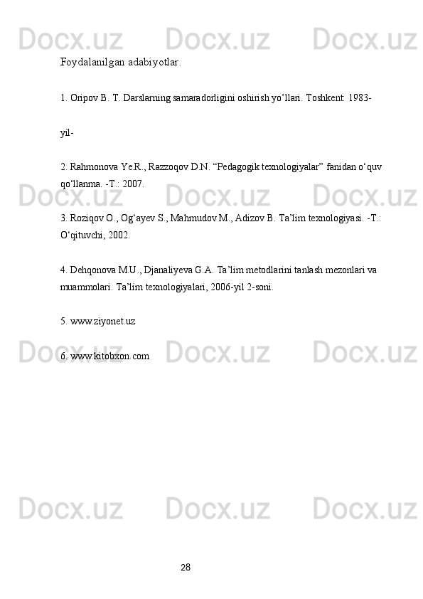 28Foydalanilgan adabiyotlar.
1. Oripov B. T. Darslarning samaradorligini oshirish yo’llari. Toshkent: 1983-
yil-
2. Rahmonova Ye.R., Razzoqov D.N. “Pedagogik texnologiyalar” fanidan o‘quv 
qo‘llanma. -T.: 2007.
3. Roziqov О., Og‘ayev S., Mahmudov M., Adizov B. Ta’lim texnologiyasi. -T.: 
O‘qituvchi, 2002.
4. Dehqonova M.U., Djanaliyeva G.A. Ta’lim metodlarini tanlash mezonlari va 
muammolari. Ta’lim texnologiyalari, 2006-yil 2-soni.
5. www.ziyonet.uz
6. www.kitobxon.com 