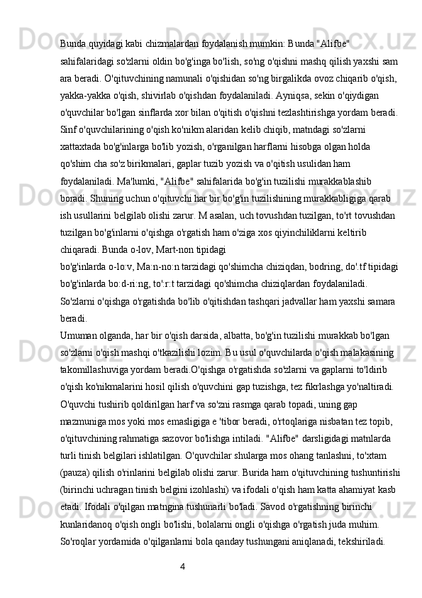 4Bunda quyidagi kabi chizmalardan foydalanish mumkin: Bunda "Alifbe" 
sahifalaridagi so'zlarni oldin bo'g'inga bo'lish, so'ng o'qishni mashq qilish yaxshi sam 
ara beradi. O'qituvchining namunali o'qishidan so'ng birgalikda ovoz chiqarib o'qish, 
yakka-yakka o'qish, shivirlab o'qishdan foydalaniladi. Ayniqsa, sekin o'qiydigan 
o'quvchilar bo'lgan sinflarda xor bilan o'qitish o'qishni tezlashtirishga yordam beradi. 
Sinf o'quvchilarining o'qish ko'nikm alaridan kelib chiqib, matndagi so'zlarni 
xattaxtada bo'g'inlarga bo'lib yozish, o'rganilgan harflarni hisobga olgan holda 
qo'shim cha so'z birikmalari, gaplar tuzib yozish va o'qitish usulidan ham 
foydalaniladi. Ma'lumki, "Alifbe" sahifalarida bo'g'in tuzilishi murakkablashib 
boradi. Shuning uchun o'qituvchi har bir bo'g'in tuzilishining murakkabligiga qarab 
ish usullarini belgilab olishi zarur. M asalan, uch tovushdan tuzilgan, to'rt tovushdan 
tuzilgan bo'g'inlarni o'qishga o'rgatish ham o'ziga xos qiyinchiliklarni keltirib 
chiqaradi. Bunda o-lov, Mart-non tipidagi
bo'g'inlarda o-lo:v, Ma:n-no:n tarzidagi qo'shimcha chiziqdan, bodring, do'.tf tipidagi 
bo'g'inlarda bo:d-ri:ng, to':r:t tarzidagi qo'shimcha chiziqlardan foydalaniladi. 
So'zlarni o'qishga o'rgatishda bo'lib o'qitishdan tashqari jadvallar ham yaxshi samara 
beradi.
Umuman olganda, har bir o'qish darsida, albatta, bo'g'in tuzilishi murakkab bo'lgan 
so'zlarni o'qish mashqi o'tkazilishi lozim. Bu usul o'quvchilarda o'qish malakasining 
takomillashuviga yordam beradi.O'qishga o'rgatishda so'zlarni va gaplarni to'ldirib 
o'qish ko'nikmalarini hosil qilish o'quvchini gap tuzishga, tez fikrlashga yo'naltiradi. 
O'quvchi tushirib qoldirilgan harf va so'zni rasmga qarab topadi, uning gap 
mazmuniga mos yoki mos emasligiga e 'tibor beradi, o'rtoqlariga nisbatan tez topib, 
o'qituvchining rahmatiga sazovor bo'lishga intiladi. "Alifbe" darsligidagi matnlarda 
turli tinish belgilari ishlatilgan. O'quvchilar shularga mos ohang tanlashni, to'xtam 
(pauza) qilish o'rinlarini belgilab olishi zarur. Burida ham o'qituvchining tushuntirishi
(birinchi uchragan tinish belgini izohlashi) va ifodali o'qish ham katta ahamiyat kasb 
etadi. Ifodali o'qilgan matngina tushunarli bo'ladi. Savod o'rgatishning birinchi 
kunlaridanoq o'qish ongli bo'lishi, bolalarni ongli o'qishga o'rgatish juda muhim. 
So'roqlar yordamida o'qilganlarni bola qanday tushungani aniqlanadi, tekshiriladi.  