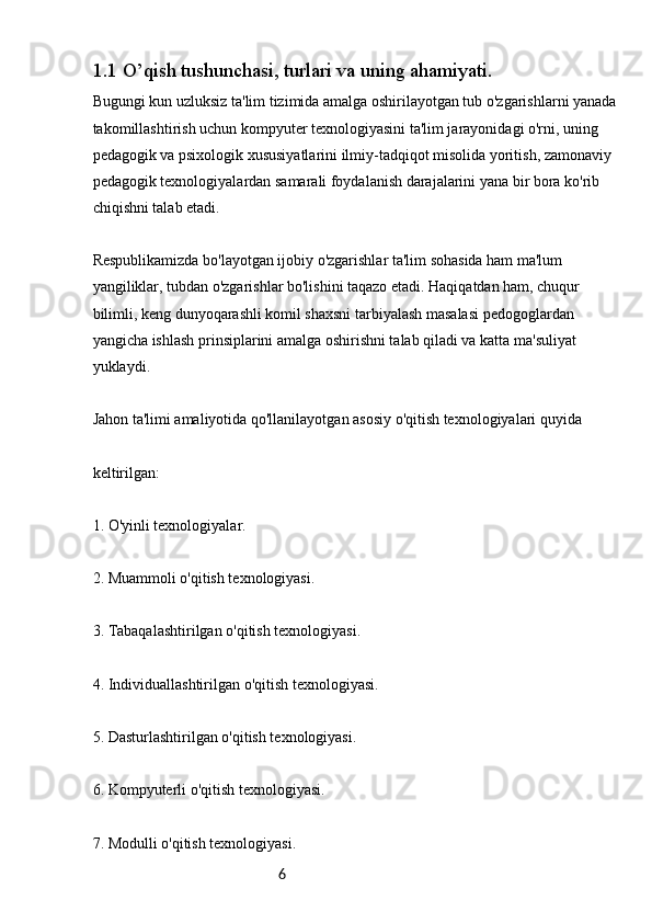 61.1  O’qish tushunchasi, turlari va uning ahamiyati.
Bugungi kun uzluksiz ta'lim tizimida amalga oshirilayotgan tub o'zgarishlarni yanada 
takomillashtirish uchun kompyuter texnologiyasini ta'lim jarayonidagi o'rni, uning 
pedagogik va psixologik xususiyatlarini ilmiy-tadqiqot misolida yoritish, zamonaviy 
pedagogik texnologiyalardan samarali foydalanish darajalarini yana bir bora ko'rib 
chiqishni talab etadi.
Respublikamizda bo'layotgan ijobiy o'zgarishlar ta'lim sohasida ham ma'lum 
yangiliklar, tubdan o'zgarishlar bo'lishini taqazo etadi. Haqiqatdan ham, chuqur 
bilimli, keng dunyoqarashli komil shaxsni tarbiyalash masalasi pedogoglardan 
yangicha ishlash prinsiplarini amalga oshirishni talab qiladi va katta ma'suliyat 
yuklaydi.
Jahon ta'limi amaliyotida qo'llanilayotgan asosiy o'qitish texnologiyalari quyida
keltirilgan:
1. O'yinli texnologiyalar.
2. Muammoli o'qitish texnologiyasi.
3. Tabaqalashtirilgan o'qitish texnologiyasi.
4. Individuallashtirilgan o'qitish texnologiyasi.
5. Dasturlashtirilgan o'qitish texnologiyasi.
6. Kompyuterli o'qitish texnologiyasi.
7. Modulli o'qitish texnologiyasi. 