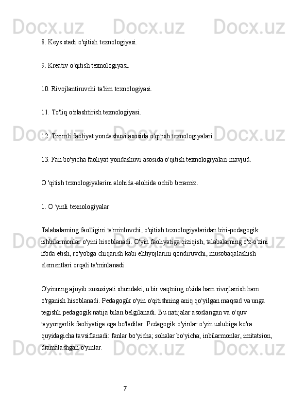 78. Keys stadi o'qitish texnologiyasi.
9. Kreativ o'qitish texnologiyasi.
10. Rivojlantiruvchi ta'lim texnologiyasi.
11. To'liq o'zlashtirish texnologiyasi.
12. Tizimli faoliyat yondashuvi asosida o'qitish texnologiyalari.
13. Fan bo'yicha faoliyat yondashuvi asosida o'qitish texnologiyalari mavjud.
O 'qitish texnologiyalarini alohida-alohida ochib beramiz.
1. O 'yinli texnologiyalar.
Talabalarning faolligini ta'minlovchi, o'qitish texnologiyalaridan biri-pedagogik 
ishbilarmonlar o'yini hisoblanadi. O'yin faoliyatiga qiziqish, talabalarning o'z-o'zini 
ifoda etish, ro'yobga chiqarish kabi ehtiyojlarini qondiruvchi, musobaqalashish 
elementlari orqali ta'minlanadi.
O'yinning ajoyib xususiyati shundaki, u bir vaqtning o'zida ham rivojlanish ham 
o'rganish hisoblanadi. Pedagogik o'yin o'qitishning aniq qo'yilgan maqsad va unga 
tegishli pedagogik natija bilan belgilanadi. Bu natijalar asoslangan va o'quv 
tayyorgarlik faoliyatiga ega bo'ladilar. Pedagogik o'yinlar o'yin uslubiga ko'ra 
quyidagicha tavsiflanadi: fanlar bo'yicha; sohalar bo'yicha; inbilarmonlar, imitatsion, 
dramalashgan o'yinlar. 