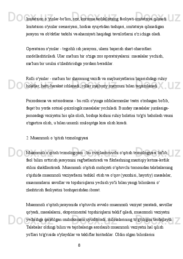 8Imitatsion o 'yinlar-bo'lim, sex, korxona tashkilotning faoliyati-imitatsiya qilinadi. 
Imitatsion o'yinlar ssenariyasi, hodisa syujetidan tashqari, imitatsiya qilinadigan 
jarayon va ob'ektlar tarkibi va ahamiyati haqidagi tavsilotlarni o'z ichiga oladi.
Operatsion o'yinlar - tegishli ish jarayoni, ularni bajarish shart-sharoitlari 
modellashtiriladi. Ular ma'lum bir o'ziga xos operatsiyalarni: masalalar yechish, 
ma'lum bir usulni o'zlashtirishga yordam beradilar.
Rolli o'yinlar - ma'lum bir shaxsning vazifa va majburiyatlarini bajarishdagi ruhiy 
holatlar, hatti-harakat ishlanadi, rollar majburiy mazmuni bilan taqsimlanadi.
Psixodrama va sotsiodrama - bu rolli o'yinga ishbilarmonlar teatri o'xshagan bo'lib, 
faqat bu yerda sotsial-psixologik masalalar yechiladi. Bunday masalalar jumlasiga-
jamoadagi vaziyatni his qila olish, boshqa kishini ruhiy holatini to'g'ri baholash vauni
o'zgartira olish, u bilan unumli muloqotga kira olish kiradi.
2. Muammoli o 'qitish texnologiyasi
Muammoli o'qitish texnologiyasi - bu rivojlantiruvchi o'qitish texnologiyasi bo'lib, 
faol bilim orttirish jarayonini rag'batlantiradi va fikrlashning mantiqiy ketma-ketlik 
stilini shakllantiradi. Muammoli o'qitish mohiyati o'qituvchi tomonidan talabalarning 
o'qishida muammoli vaziyatlarni tashkil etish va o'quv (yaxshisi, hayotiy) masalalar, 
muammolarni savollar va topshiriqlarni yechish yo'li bilan yangi bilimlarni o' 
zlashtirish faoliyatini boshqarishdan iborat.
Muammoli o'qitish jarayonida o'qituvchi avvalo muammoli vaziyat yaratadi, savollar 
qo'yadi, masalalarni, eksperimental topshiriqlarni taklif qiladi, muammoli vaziyatni 
yechishga qaratilgan muhokamani uyushtiradi, xulosalarining to'g'riligini tasdiqlaydi.
Talabalar oldingi bilim va tajribalariga asoslanib muammoli vaziyatni hal qilish 
yo'llari to'g'risida o'ylaydilar va takliflar kiritadilar. Oldin olgan bilimlarini  