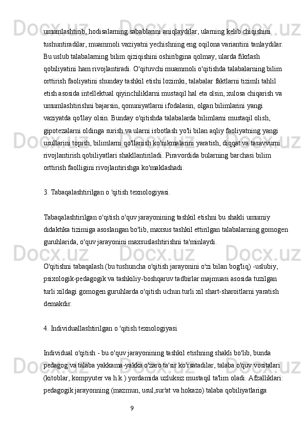 9umumlashtirib, hodisalarning sabablarini aniqlaydilar, ularning kelib chiqishini 
tushuntiradilar, muammoli vaziyatni yechishning eng oqilona variantini tanlaydilar. 
Bu uslub talabalarning bilim qiziqishini oshiribgina qolmay, ularda fikrlash 
qobiliyatini ham rivojlantiradi. O'qituvchi muammoli o'qitishda talabalarning bilim 
orttirish faoliyatini shunday tashkil etishi lozimki, talabalar faktlarni tizimli tahlil 
etish asosida intellektual qiyinchiliklarni mustaqil hal eta olsin, xulosa chiqarish va 
umumlashtirishni bajarsin, qonuniyatlarni ifodalasin, olgan bilimlarini yangi 
vaziyatda qo'llay olsin. Bunday o'qitishda talabalarda bilimlarni mustaqil olish, 
gipotezalarni oldinga surish va ularni isbotlash yo'li bilan aqliy faoliyatning yangi 
usullarini topish, bilimlarni qo'llanish ko'nikmalarini yaratish, diqqat va tasavvurni 
rivojlantirish qobiliyatlari shakllantiriladi. Piravordida bularning barchasi bilim 
orttirish faolligini rivojlantirishga ko'maklashadi.
3. Tabaqalashtirilgan o 'qitish texnologiyasi.
Tabaqalashtirilgan o'qitish o'quv jarayonining tashkil etishni bu shakli umumiy 
didaktika tizimiga asoslangan bo'lib, maxsus tashkil ettirilgan talabalarning gomogen 
guruhlarida, o'quv jarayonini maxsuslashtirishni ta'minlaydi.
O'qitishni tabaqalash (bu tushuncha o'qitish jarayonini o'zi bilan bog'liq) -uslubiy, 
psixologik-pedagogik va tashkiliy-boshqaruv tadbirlar majmuasi asosida tuzilgan 
turli xildagi gomogen guruhlarda o'qitish uchun turli xil shart-sharoitlarni yaratish 
demakdir.
4. Individuallashtirilgan o 'qitish texnologiyasi
Individual o'qitish - bu o'quv jarayonining tashkil etishning shakli bo'lib, bunda 
pedagog va talaba yakkama-yakka o'zaro ta'sir ko'rsatadilar, talaba o'quv vositalari 
(kitoblar, kompyuter va h.k.) yordamida uzluksiz mustaqil ta'lim oladi. Afzalliklari: 
pedagogik jarayonning (mazmun, usul,sur'at va hokazo) talaba qobiliyatlariga  