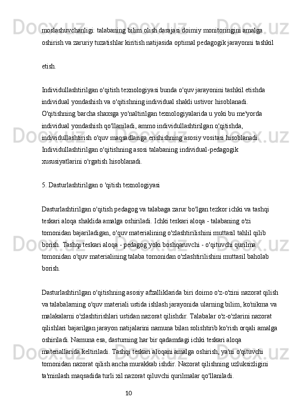 10moslashuvchanligi: talabaning bilim olish darajasi doimiy monitoringini amalga 
oshirish va zaruriy tuzatishlar kiritish natijasida optimal pedagogik jarayonni tashkil
etish.
Individullashtirilgan o'qitish texnologiyasi bunda o'quv jarayonini tashkil etishda 
individual yondashish va o'qitishning individual shakli ustivor hisoblanadi. 
O'qitishning barcha shaxsga yo'naltirilgan texnologiyalarida u yoki bu me'yorda 
individual yondashish qo'llaniladi, ammo individullashtirilgan o'qitishda, 
individullashtirish o'quv maqsadlariga erishishning asosiy vositasi hisoblanadi. 
Individullashtirilgan o'qitishning asosi talabaning individual-pedagogik 
xususiyatlarini o'rgatish hisoblanadi.
5. Dasturlashtirilgan o 'qitish texnologiyasi
Dasturlashtirilgan o'qitish pedagog va talabaga zarur bo'lgan tezkor ichki va tashqi 
teskari aloqa shaklida amalga oshiriladi. Ichki teskari aloqa - talabaning o'zi 
tomonidan bajariladigan, o'quv materialining o'zlashtirilishini muttasil tahlil qilib 
borish. Tashqi teskari aloqa - pedagog yoki boshqaruvchi - o'qituvchi qurilma 
tomonidan o'quv materialining talaba tomonidan o'zlashtirilishini muttasil baholab 
borish.
Dasturlashtirilgan o'qitishning asosiy afzalliklarida biri doimo o'z-o'zini nazorat qilish
va talabalarning o'quv materiali ustida ishlash jarayonida ularning bilim, ko'nikma va 
malakalarni o'zlashtirishlari ustidan nazorat qilishdir. Talabalar o'z-o'zlarini nazorat 
qilishlari bajarilgan jarayon natijalarini namuna bilan solishtirib ko'rish orqali amalga
oshiriladi. Namuna esa, dasturning har bir qadamdagi ichki teskari aloqa 
materiallarida keltiriladi. Tashqi teskari aloqani amalga oshirish, ya'ni o'qituvchi 
tomonidan nazorat qilish ancha murakkab ishdir. Nazorat qilishning uzluksizligini 
ta'minlash maqsadida turli xil nazorat qiluvchi qurilmalar qo'llaniladi.