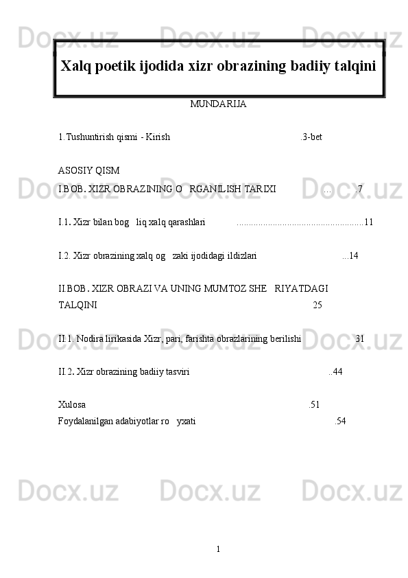 Xalq poetik ijodida xizr obrazining badiiy talqini
MUNDARIJA 
1.Tushuntirish qismi - Kirish .3-bet
ASOSIY QISM  
I.BOB .  XIZR OBRAZINING O RGANILISH TARIXI	
  … .7	
I.1 .  Xizr bilan bog liq xalq qarashlari .....................................................11	
 
I.2. Xizr obrazining xalq og zaki ijodidagi ildizlari	
  ...	 14
II.BOB .  XIZR OBRAZI VA UNING MUMTOZ SHE RIYATDAGI 

TALQINI  25
II.1. Nodira lirikasida Xizr, pari, farishta obrazlarining berilishi 31	

II.2 .  Xizr obrazining badiiy tasviri ..44	

Xulosa .51	

Foydalanilgan adabiyotlar ro yxati .54	
 
1 