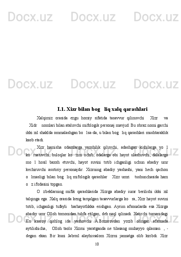 I.1. Xizr bilan bog liq xalq qarashlari
Xalqimiz   orasida   ezgu   homiy   sifatida   tasavvur   qilinuvchi   Xizr   va	
 
Xidr  nomlari bilan ataluvchi mifologik personaj mavjud. Bu obraz nomi garchi	
 
ikki xil shaklda ommalashgan bo lsa-da, u bilan bog liq qarashlari mushtaraklik	
 
kasb etadi.
Xizr   hamisha   odamlarga   yaxshilik   qiluvchi,   adashgan   kishilarga   yo l	

ko rsatuvchi,   buloqlar   ko zini   ochib,   odalarga   obi   hayot   ulashuvchi,   dalalarga	
 
mo l   hosil   baxsh   etuvchi,   hayot   suvini   totib   ichganligi   uchun   abadiy   umr

kechiruvchi   asotiriy   personajdir.   Xizrning   abadiy   yashashi,   yani   hech   qachon
o lmasligi   bilan   bog liq   mifologik   qarashlar   Xizr   umri   tushunchasida   ham	
   
o z ifodasini topgan.

O zbeklarning   mifik   qarashlarida   Xizrga   abadiy   iumr   berilishi   ikki   xil	

talqinga ega. Xalq orasida keng tarqalgan tasavvurlarga ko ra, Xizr hayot suvini	

totib,   ichganligi   tufayli     barhayotlikka   erishgan.   Ayrim   afsonalarda   esa   Xizrga
abadiy umr Olloh tomonidan tuhfa etilgan, deb naql qilinadi. Xatirchi tumanidagi
Ko ksaroy   qishlog ida   yashovchi   A.Bozorovdan   yozib   olingan   afsonada	
 
aytilishicha,   Olloh   taolo   Xizrni   yaratganda   ne   tilasang   muhayyo   qilaman ,   -	
 
degan   ekan.   Bir   kuni   Jabroil   alayhissalom   Xizrni   jannatga   olib   kiribdi.   Xizr
10 