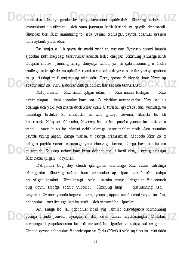 jannatdan   chiqayotganda   bir   poy   kovushini   qoldiribdi.   Shuning   uchun  
kovushimni   unutibman   deb   yana   jannatga   kirib   ketibdi   va   qaytib   chiqmabdi.	

Shundan   beri   Xizr   jannatning   to rida   yashar,   xohlagan   paytda   odamlar   orasida	

ham aylanib yurar ekan	

Bu   syujet   o lib   qayta   tiriluvchi   xudolar,   xususan   Syovush   obrazi   hamda	

ajdodlar   kulti  haqidagi  tasavvurlar  asosida   kelib  chiqqan.  Xizrning  jannatga  kirib
chiqishi   motiv     jonning   narigi   dunyoga   safari,   ya ni   qahramonning   o liklar	
 
mulkiga safar qilishi va ajdodlar ruhidan madad olib yana o z dunyosiga qyatishi	

to g risidagi   mif   syujetining   talqinidir.   Zero,   qozoq   folklorida   ham   Xizrning	
 
abadiy umr ko rishi ajdodlar kultiga doir miflar asosida tasvirlanadi.	

Xalq   orasida   Xizr   nazar   qilgan   odam ,   Xizr   nazari   tushgan ,   Xizr	
    
nazar   slogan   kabi   iboralar   ham   bor.   O zbeklar   tasavvuricha,   Xizr   har   bir	
 
odamga uch yoki yeti marta duch kelar ekan. U turli xil qiyofada, turli yoshdagi va
holatdagi   kishilar   ko rinishida,   ba zan   gadoy,   devona,   tilanchi   bo lib	
  
ko rinadi.   Xalq   qarashlaricha,   Xizrning   ko zi   ko pincha   yumuq   bo ladi   va   u	
   
vaqti     vaqti   bilan   ko zlarini   ochib   olamga   nazar   tashlar   emih.   Ana   shunday	
 
paytda   uning   nigohi   kimga   tushsa,   u   baxtga   erisharmish.   Mobodo   Xizr   ko z	

ochgan   paytda   nazari   ekinzorga   yoki   chorvaga   tushsa,   ularga   ham   baraka   ato
etilarmish.   Shuning   uchun   ham   biror   dehqon   mo l   hosil   olsa,   uning   dalasiga	
 
Xizr nazar qilgan  deydilar.	

Dehqonlar   bug doy   chosh   qilinganda   xirmonga   Xizr   nazar   solishiga	

ishonganlar.   Shuning   uchun   ham   somondan   ajratilgan   don   hosilni   ustiga
qo yilgan   kesakni   Xizr   kesagi   yoki   baraka   kesagi   deganlar.   Bir   hovuch	
    
bug doyni   atrofga   sochib   yuborib,   Xizrning   haqi ,   qushlarning   haqi
    
deganlar. Xirmon yonida begona odam, ayniqsa, oppoq soqolli chol paydo bo lsa,	

dehqonlar  xosilimizga baraka berdi  deb xursand bo lganlar.	
  
An anaga   ko ra,   dehqonlar   hosil   yig ishtirib   olayotganda   xirmonning
  
yoniga   bironta   jonivor,   ayniqsa,   it,   ilon   kelsa,   ularni   haydamanglar.   Masalan,
xirmonga   it   yaqinlashishni   ko rib   xursand   bo lganlar   va   ustiga   sut   sepganlar.	
 
Chunki qozoq dehqonlari Bobodehqon va Qidir (Xizr) it yoki oq ilon ko rinishida	

11 