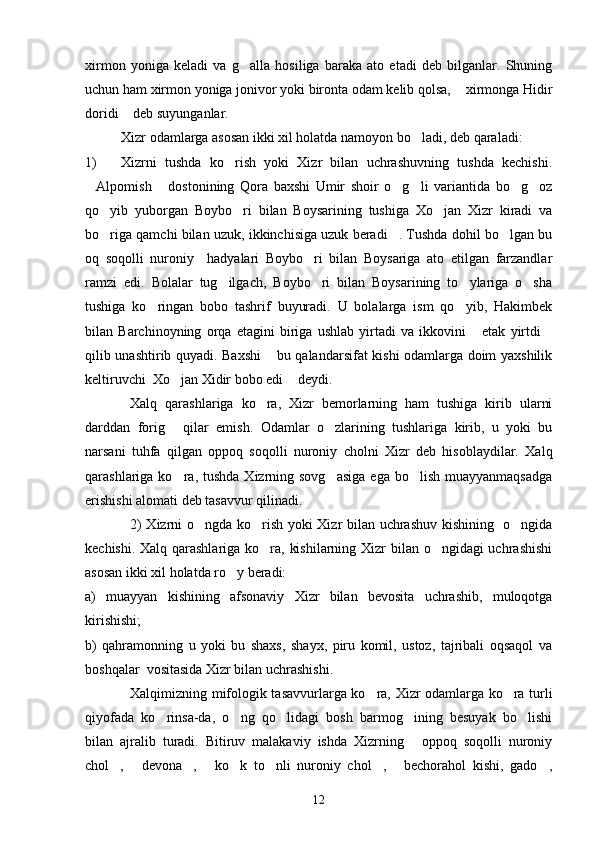 xirmon   yoniga   keladi   va   g alla   hosiliga   baraka   ato   etadi   deb   bilganlar.   Shuning
uchun ham xirmon yoniga jonivor yoki bironta odam kelib qolsa,  xirmonga Hidir	

doridi  deb suyunganlar.	

Xizr odamlarga asosan ikki xil holatda namoyon bo ladi, deb qaraladi:	

1) Xizrni   tushda   ko rish   yoki   Xizr   bilan   uchrashuvning   tushda   kechishi.	

Alpomish   dostonining   Qora   baxshi   Umir   shoir   o g li   variantida   bo g oz	
     
qo yib   yuborgan   Boybo ri   bilan   Boysarining   tushiga   Xo jan   Xizr   kiradi   va	
  
bo riga qamchi bilan uzuk, ikkinchisiga uzuk beradi . Tushda dohil bo lgan bu
  
oq   soqolli   nuroniy     hadyalari   Boybo ri   bilan   Boysariga   ato   etilgan   farzandlar	

ramzi   edi.   Bolalar   tug ilgach,   Boybo ri   bilan   Boysarining   to ylariga   o sha	
   
tushiga   ko ringan   bobo   tashrif   buyuradi.   U   bolalarga   ism   qo yib,   Hakimbek	
 
bilan   Barchinoyning   orqa   etagini   biriga   ushlab   yirtadi   va   ikkovini   etak   yirtdi	
 
qilib unashtirib quyadi. Baxshi  bu qalandarsifat kishi odamlarga doim yaxshilik	

keltiruvchi  Xo jan Xidir bobo edi  deydi.	
 
Xalq   qarashlariga   ko ra,   Xizr   bemorlarning   ham   tushiga   kirib   ularni	

darddan   forig   qilar   emish.   Odamlar   o zlarining   tushlariga   kirib,   u   yoki   bu	
 
narsani   tuhfa   qilgan   oppoq   soqolli   nuroniy   cholni   Xizr   deb   hisoblaydilar.   Xalq
qarashlariga ko ra,  tushda  Xizrning  sovg asiga   ega  bo lish  muayyanmaqsadga
  
erishishi alomati deb tasavvur qilinadi.
2) Xizrni o ngda ko rish yoki Xizr bilan uchrashuv kishining   o ngida	
  
kechishi. Xalq qarashlariga ko ra, kishilarning Xizr  bilan o ngidagi  uchrashishi	
 
asosan ikki xil holatda ro y beradi:	

a)   muayyan   kishining   afsonaviy   Xizr   bilan   bevosita   uchrashib,   muloqotga
kirishishi;
b)   qahramonning   u   yoki   bu   shaxs,   shayx,   piru   komil,   ustoz,   tajribali   oqsaqol   va
boshqalar  vositasida Xizr bilan uchrashishi.
Xalqimizning mifologik tasavvurlarga ko ra, Xizr odamlarga ko ra turli	
 
qiyofada   ko rinsa-da,   o ng   qo lidagi   bosh   barmog ining   besuyak   bo lishi	
    
bilan   ajralib   turadi.   Bitiruv   malakaviy   ishda   Xizrning   oppoq   soqolli   nuroniy	

chol ,   devona ,   ko k   to nli   nuroniy   chol ,   bechorahol   kishi,   gado ,	
        
12 