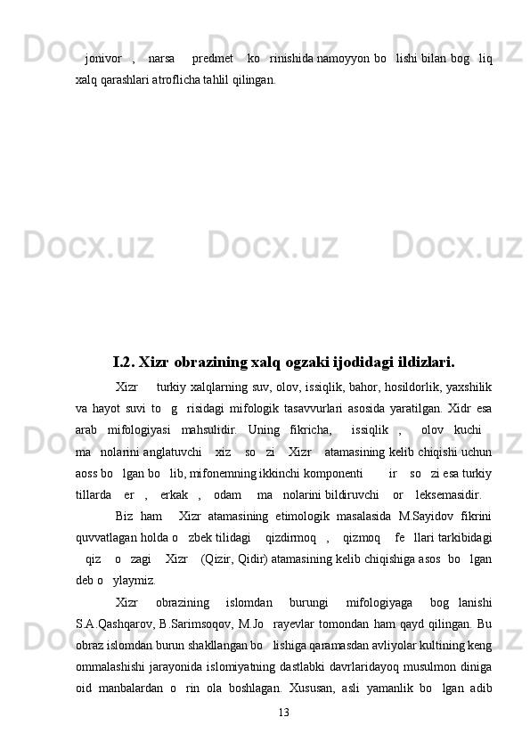 jonivor ,  narsa   predmet  ko rinishida namoyyon bo lishi bilan bog liq       
xalq qarashlari atroflicha tahlil qilingan.
I.2. Xizr obrazining xalq ogzaki ijodidagi ildizlari.
Xizr   turkiy xalqlarning suv, olov, issiqlik, bahor, hosildorlik, yaxshilik	

va   hayot   suvi   to g risidagi   mifologik   tasavvurlari   asosida   yaratilgan.   Xidr   esa	
 
arab   mifologiyasi   mahsulidir.   Uning   fikricha,   issiqlik ,   olov   kuchi	
   
ma nolarini anglatuvchi  xiz  so zi  Xizr  atamasining kelib chiqishi uchun	
     
aoss bo lgan bo lib, mifonemning ikkinchi komponenti    ir  so zi esa turkiy	
     
tillarda  er ,  erkak ,  odam   ma nolarini bildiruvchi  or  leksemasidir. 
        
Biz   ham   Xizr   atamasining   etimologik   masalasida   M.Sayidov   fikrini	

quvvatlagan holda o zbek tilidagi  qizdirmoq ,  qizmoq  fe llari tarkibidagi	
     
qiz  o zagi  Xizr  (Qizir, Qidir) atamasining kelib chiqishiga asos  bo lgan	
     
deb o ylaymiz.	

Xizr   obrazining   islomdan   burungi   mifologiyaga   bog lanishi	

S.A.Qashqarov,   B.Sarimsoqov,   M.Jo rayevlar   tomondan   ham   qayd   qilingan.   Bu	

obraz islomdan burun shakllangan bo lishiga qaramasdan avliyolar kultining keng

ommalashishi   jarayonida   islomiyatning   dastlabki   davrlaridayoq   musulmon   diniga
oid   manbalardan   o rin   ola   boshlagan.   Xususan,   asli   yamanlik   bo lgan   adib	
 
13 