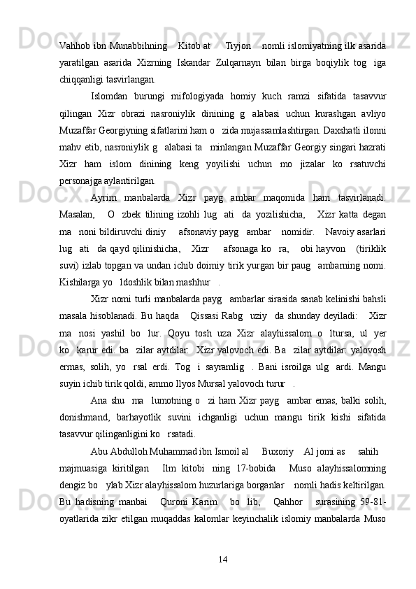 Vahhob ibn Munabbihning  Kitob at   Tiyjon  nomli islomiyatning ilk asarida  
yaratilgan   asarida   Xizrning   Iskandar   Zulqarnayn   bilan   birga   boqiylik   tog iga	

chiqqanligi tasvirlangan.
Islomdan   burungi   mifologiyada   homiy   kuch   ramzi   sifatida   tasavvur
qilingan   Xizr   obrazi   nasroniylik   dinining   g alabasi   uchun   kurashgan   avliyo	

Muzaffar Georgiyning sifatlarini ham o zida mujassamlashtirgan. Daxshatli ilonni	

mahv etib, nasroniylik g alabasi  ta minlangan Muzaffar Georgiy singari hazrati	
 
Xizr   ham   islom   dinining   keng   yoyilishi   uchun   mo jizalar   ko rsatuvchi	
 
personajga aylantirilgan.
Ayrim   manbalarda   Xizr   payg ambar   maqomida   ham   tasvirlanadi.	

Masalan,   O zbek   tilining   izohli   lug ati da   yozilishicha,   Xizr   katta   degan	
    
ma noni bildiruvchi diniy   afsonaviy payg ambar  nomidir.  Navoiy asarlari	
    
lug ati da qayd qilinishicha,  Xizr    afsonaga ko ra,  obi  hayvon  (tiriklik
      
suvi) izlab topgan va undan ichib doimiy tirik yurgan bir paug ambarning nomi.	

Kishilarga yo ldoshlik bilan mashhur .	
 
Xizr nomi turli manbalarda payg ambarlar sirasida sanab kelinishi bahsli	

masala hisoblanadi. Bu haqda  Qissasi  Rabg uziy da shunday  deyiladi:   Xizr	
   
ma nosi   yashil   bo lur.   Qoyu   tosh   uza   Xizr   alayhissalom   o ltursa,   ul   yer	
  
ko karur   edi.  ba zilar   aytdilar:     Xizr   yalovoch   edi.   Ba zilar   aytdilar:   yalovosh
  
ermas,   solih,   yo rsal   erdi.   Tog i   sayramlig .   Bani   isroilga   ulg ardi.   Mangu	
   
suyin ichib tirik qoldi, ammo Ilyos Mursal yalovoch turur .	

Ana   shu     ma lumotning   o zi   ham   Xizr   payg ambar   emas,   balki   solih,	
  
donishmand,   barhayotlik   suvini   ichganligi   uchun   mangu   tirik   kishi   sifatida
tasavvur qilinganligini ko rsatadi.	

Abu Abdulloh Muhammad ibn Ismoil al   Buxoriy  Al jomi as   sahih	
   
majmuasiga   kiritilgan   Ilm   kitobi ning   17-bobida   Muso   alayhissalomning	
  
dengiz bo ylab Xizr alayhissalom huzurlariga borganlar  nomli hadis keltirilgan.	
 
Bu   hadisning   manbai   Quroni   Karim   bo lib,   Qahhor   surasining   59-81-	
    
oyatlarida   zikr   etilgan   muqaddas   kalomlar   keyinchalik   islomiy   manbalarda   Muso
14 
