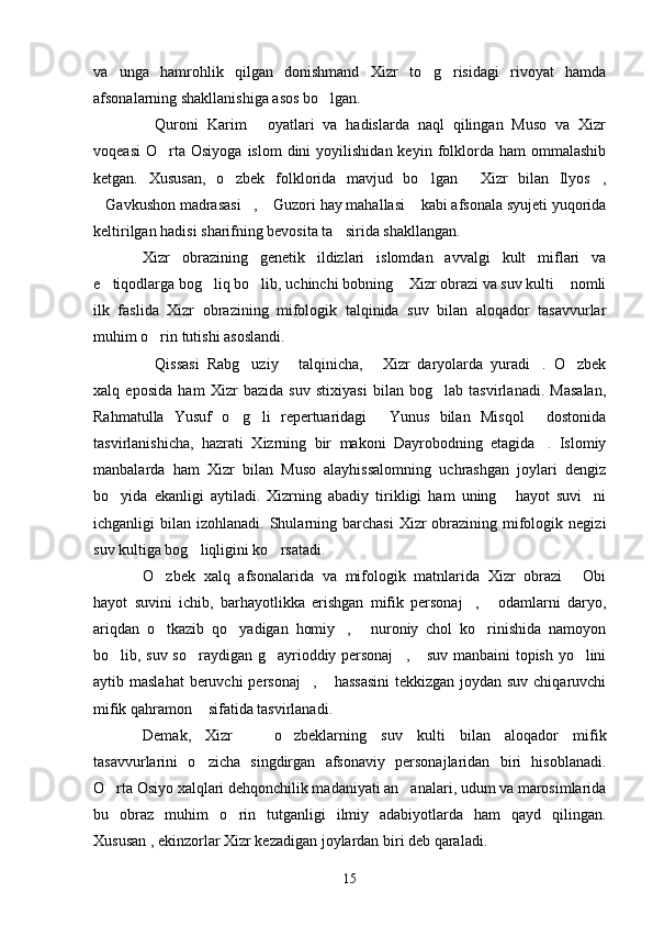 va   unga   hamrohlik   qilgan   donishmand   Xizr   to g risidagi   rivoyat   hamda 
afsonalarning shakllanishiga asos bo lgan.	

Quroni   Karim   oyatlari   va   hadislarda   naql   qilingan   Muso   va   Xizr	
 
voqeasi   O rta  Osiyoga   islom  dini  yoyilishidan  keyin  folklorda   ham   ommalashib	

ketgan.   Xususan,   o zbek   folklorida   mavjud   bo lgan   Xizr   bilan   Ilyos ,	
   
Gavkushon madrasasi ,  Guzori hay mahallasi  kabi afsonala syujeti yuqorida	
   
keltirilgan hadisi sharifning bevosita ta sirida shakllangan.	

Xizr   obrazining   genetik   ildizlari   islomdan   avvalgi   kult   miflari   va
e tiqodlarga bog liq bo lib, uchinchi bobning  Xizr obrazi va suv kulti  nomli	
    
ilk   faslida   Xizr   obrazining   mifologik   talqinida   suv   bilan   aloqador   tasavvurlar
muhim o rin tutishi asoslandi.	

Qissasi   Rabg uziy   talqinicha,   Xizr   daryolarda   yuradi .   O zbek
     
xalq   eposida   ham   Xizr   bazida   suv   stixiyasi   bilan   bog lab   tasvirlanadi.   Masalan,	

Rahmatulla   Yusuf   o g li   repertuaridagi   Yunus   bilan   Misqol   dostonida	
   
tasvirlanishicha,   hazrati   Xizrning   bir   makoni   Dayrobodning   etagida .   Islomiy	

manbalarda   ham   Xizr   bilan   Muso   alayhissalomning   uchrashgan   joylari   dengiz
bo yida   ekanligi   aytiladi.   Xizrning   abadiy   tirikligi   ham   uning   hayot   suvi ni	
  
ichganligi  bilan  izohlanadi.  Shularning barchasi  Xizr   obrazining  mifologik  negizi
suv kultiga bog liqligini ko rsatadi.	
 
O zbek   xalq   afsonalarida   va   mifologik   matnlarida   Xizr   obrazi   Obi	
 
hayot   suvini   ichib,   barhayotlikka   erishgan   mifik   personaj ,   odamlarni   daryo,	
 
ariqdan   o tkazib   qo yadigan   homiy ,   nuroniy   chol   ko rinishida   namoyon	
    
bo lib, suv so raydigan g ayrioddiy personaj ,  suv manbaini topish yo lini	
     
aytib maslahat  beruvchi  personaj ,  hassasini  tekkizgan joydan suv chiqaruvchi	
 
mifik qahramon  sifatida tasvirlanadi.	

Demak,   Xizr     o zbeklarning   suv   kulti   bilan   aloqador   mifik	
 
tasavvurlarini   o zicha   singdirgan   afsonaviy   personajlaridan   biri   hisoblanadi.	

O rta Osiyo xalqlari dehqonchilik madaniyati an analari, udum va marosimlarida	
 
bu   obraz   muhim   o rin   tutganligi   ilmiy   adabiyotlarda   ham   qayd   qilingan.	

Xususan , ekinzorlar Xizr kezadigan joylardan biri deb qaraladi.
15 