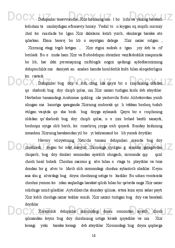 Dehqonlar tasavvuricha, Xizr hosilning mo l bo lishi va yilning barakali 
kelishini ta minlaydigan afsonaviy homiy. Yashil to n kiygan oq soqolli nuroniy	
 
chol   ko rinishida   bo lgan   Xizr   dalalarni   kezib   yurib,   ekinlarga   baraka   ato	
 
qilarkan.   Ekini   baravj   bo lib   o sayotgan   dalaga   Xizr   nazar   solgan ,	
   
Xizrning   etagi   tegib   ketgan ,   Xizr   etgini   sudrab   o tgan   joy   deb   ta rif	
     
beriladi. Bu o rinda ham Xizr va Bobodehqon obrazlari vazifadoshlik maqomida	

bo lib,   har   ikki   personajning   mifologik   negizi   qadimgi   ajdodlarimizning	

dehqonchilik ma daniyati an analari hamda hosildorlik kulti bilan aloqadorligini	
 
ko rsatadi.	

Dehqonlar   bug doy   o rish   chog ida   qaysi   bir   o roqchining   oldidan	
   
qo shabosh   bug doy   chiqib   qolsa,   uni   Xizr   nazari   tushgan   kishi   deb   ataydilar.	
 
Navbahor   tumanidagi   Arabxona   qishlog ida   yashovchi   Botir   Alibekovdan   yozib	

olingan   ma lumotga   qaraganda   Xizrning   muborak   qo li   tekkan   boshoq   tushib	
 
etilgan   vaqtida   qo sha   bosh     bug doyga   aylanadi.   Qaysi   bir   o roqchining	
  
oldidan   qo’shabosh   bug doy   chiqib   qolsa,   u   o zini   behad   baxtli   sanaydi,	
 
boshoqni   uyiga   olib   borib,   ko rinarliroq   joyga   osib   quyadi.   Bunday   kishining	

xonadoni Xizrning barakasidan yil bo yi bahramand bo lib yuradi deydilar.	
 
Navoiy   viloyatining   Xatirchi   tumani   dehqonlari   orasida   bug doy	

choshlash   degan   bir   odat   mavjud.   Xirmonga   uyulgan   g aramlar   galagovdan	
 
chiqarib,   bug doy   donlari   somondan   ajratilib   olingach,   xirmonda   qip     qizil	
 
chosh   hosil   boladi.   Choshni   maxsus   g alvi   bilan   o rtaga   to playdilar   va   toza	
  
dondan   bir   g alvir   to ldirib   olib   xirmondagi   choshni   aylantirib   oladilar.   Keyin	
 
ana shu g alvirdagi bug doyni choshning ustiga to kadilar. Bu udum vositasida	
  
choshni yomon ko zdan saqlashga harakat qilish bilan bir qatorda unga Xizr nazar	

solishiga umid qiladilar. Aytishlaricha shunday qilinsa, ertasi kuni ayni sahar payti
Xizr kelib choshga nazar tashlar emish. Xizr nazari tushgan bug doy esa barakali	

deydilar. 
Xorazmlik   dehqonlar   xirmondagi   donni   somondan   ajratib,   chosh
qilinandan   keyin   bug doy   choshining   ustiga   kesak   quyadilar   va   uni   Xizr	
 
kesagi   yoki   baraka   kesagi   deb   ataydilar.   Xirmondagi   bug doyni   qoplarga	
   
16 