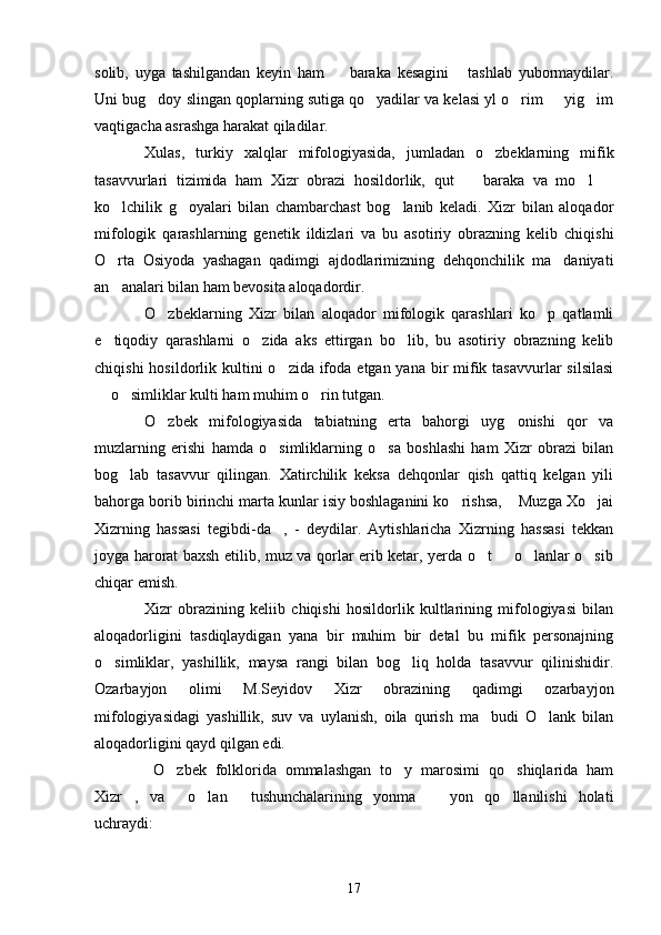 solib,   uyga   tashilgandan   keyin   ham     baraka   kesagini   tashlab   yubormaydilar. 
Uni bug doy slingan qoplarning sutiga qo yadilar va kelasi yl o rim   yig im	
    
vaqtigacha asrashga harakat qiladilar.
Xulas,   turkiy   xalqlar   mifologiyasida,   jumladan   o zbeklarning   mifik	

tasavvurlari   tizimida   ham   Xizr   obrazi   hosildorlik,   qut     baraka   va   mo l  	
  
ko lchilik   g oyalari   bilan   chambarchast   bog lanib   keladi.   Xizr   bilan   aloqador	
  
mifologik   qarashlarning   genetik   ildizlari   va   bu   asotiriy   obrazning   kelib   chiqishi
O rta   Osiyoda   yashagan   qadimgi   ajdodlarimizning   dehqonchilik   ma daniyati
 
an analari bilan ham bevosita aloqadordir.

O zbeklarning   Xizr   bilan   aloqador   mifologik   qarashlari   ko p   qatlamli	
 
e tiqodiy   qarashlarni   o zida   aks   ettirgan   bo lib,   bu   asotiriy   obrazning   kelib	
  
chiqishi  hosildorlik kultini  o zida ifoda  etgan yana bir  mifik tasavvurlar  silsilasi	

 o simliklar kulti ham muhim o rin tutgan.	
  
O zbek   mifologiyasida   tabiatning   erta   bahorgi   uyg onishi   qor   va	
 
muzlarning   erishi   hamda   o simliklarning   o sa   boshlashi   ham   Xizr   obrazi   bilan	
 
bog lab   tasavvur   qilingan.   Xatirchilik   keksa   dehqonlar   qish   qattiq   kelgan   yili	

bahorga borib birinchi marta kunlar isiy boshlaganini ko rishsa,  Muzga Xo jai	
  
Xizrning   hassasi   tegibdi-da ,   -   deydilar.   Aytishlaricha   Xizrning   hassasi   tekkan	

joyga harorat baxsh etilib, muz va qorlar erib ketar, yerda o t   o lanlar o sib	
   
chiqar emish.
Xizr   obrazining   keliib   chiqishi   hosildorlik   kultlarining   mifologiyasi   bilan
aloqadorligini   tasdiqlaydigan   yana   bir   muhim   bir   detal   bu   mifik   personajning
o simliklar,   yashillik,   maysa   rangi   bilan   bog liq   holda   tasavvur   qilinishidir.	
 
Ozarbayjon   olimi   M.Seyidov   Xizr   obrazining   qadimgi   ozarbayjon
mifologiyasidagi   yashillik,   suv   va   uylanish,   oila   qurish   ma budi   O lank   bilan	
 
aloqadorligini qayd qilgan edi.
  O zbek   folklorida   ommalashgan   to y   marosimi   qo shiqlarida   ham	
  
Xizr ,   va   o lan   tushunchalarining   yonma     yon   qo llanilishi   holati	
     
uchraydi:
17 