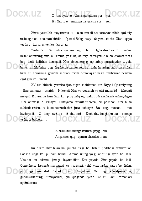 O lan aytib to ylarni gul qilasiz yor  yor,  
Bu Xizrni o zingizga pir qilasiz yor   yor.	
 
Xizrni yashillik, maysazor o t   ulan timsoli deb tasavvur qilish, qadimiy
 
mifologik an analrdan biridir.  Qissasi Rabg uziy da yozilishicha, Xizr  qayu	
    
yerda o ltursa, ul yer ko karur edi	
  
Yashillik     Xizr   obraziga   xos   eng   muhim   belgilardan   biri.   Bu   mazkur	

mifik   obrazning   suv,   o simlik,   yoshlik,   doimiy   barhayotlik   bilan   chambarchas	

bog lanib   kelishini   korsatadi.   Xizr   obrazining   g ayritabiiy   xususiaytlari   u   yoki	
 
bu   o simlik   bilan   bog liq   holda   namoyyon   bo lishi   haqidagi   xalq   qarashlari
  
ham   bu   obrazning   genetik   asoslari   mifik   personajlar   bilan   mushtarak   negizga
egaligini ko rsatadi.	

XV   asr   birinchi   yarmida   ijod   etgan   shoirlardan   biri   Sayyid   Qosimiyning
Haqiqatnoma  asarida   Hikoyati   Xizr  va   podshoh  va  piri   muqallid  hikoyati	
   
mavjud. Bu asarda ham Xizr ko proq xalq og zaki  ijodi  asarlarida uchraydigan	
 
Xizr   obraziga   o xshaydi.   Hikoyatda   tasvirlanishicha,   bir   podshoh   Xizr   bilan	

suhbatlashishni,   u   bilan   uchrashishni   juda   xohlaydi.   Bu   istagi   kundan     kun	

kuchayadi.   G izoyi   ruhi   bo ldi   ohu   zori .   Shoh   shu   istagi   ilinjida   olamga	
    
yetkardi bashorat :	

Xizrdin kim menga kelturdi payg om,	

Anga men qilg aymen chandon inom.	

Bir   odam   Xizr   bilan   ko pincha   birga   bo lishini   podshoga   yetkazdilar.	
 
Podsho   unga   ko p   inom   beradi.   Ammo   uning   yolg onchiligi   ayon   bo ladi.	
  
Vazirlar   bu   odamni   jazoga   buyuradilar.   Shu   paytda   Xizr   paydo   bo ladi.	

Gunohkorni   kechirib   marhamat   ko rsatishni,   johil   vazirlardan   xalos   bo lishni	
 
podshoga   maslahat   beradi.   Bu   hikoyatdan   Xizrning   adolatparvarligi,
gunohkorlarning   himoyachisi,   yo qlaganda   yetib   kelishi   kabi   tomonlari

oydinlashadi.
18 