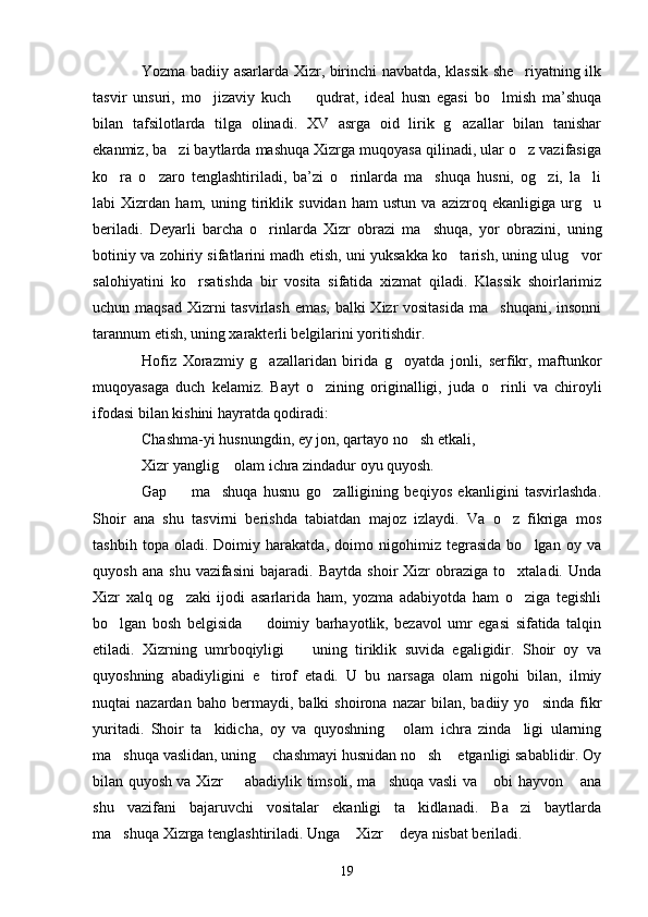 Yozma badiiy asarlarda Xizr, birinchi navbatda, klassik she riyatning ilk
tasvir   unsuri,   mo jizaviy   kuch     qudrat,   ideal   husn   egasi   bo lmish   ma’shuqa	
  
bilan   tafsilotlarda   tilga   olinadi.   XV   asrga   oid   lirik   g azallar   bilan   tanishar	

ekanmiz, ba zi baytlarda mashuqa Xizrga muqoyasa qilinadi, ular o z vazifasiga	
 
ko ra   o zaro   tenglashtiriladi,   ba’zi   o rinlarda   ma shuqa   husni,   og zi,   la li	
     
labi   Xizrdan   ham,   uning   tiriklik   suvidan   ham   ustun   va   azizroq   ekanligiga   urg u	

beriladi.   Deyarli   barcha   o rinlarda   Xizr   obrazi   ma shuqa,   yor   obrazini,   uning	
 
botiniy va zohiriy sifatlarini madh etish, uni yuksakka ko tarish, uning ulug vor	
 
salohiyatini   ko rsatishda   bir   vosita   sifatida   xizmat   qiladi.   Klassik   shoirlarimiz	

uchun maqsad Xizrni  tasvirlash  emas, balki Xizr vositasida ma shuqani, insonni	

tarannum etish, uning xarakterli belgilarini yoritishdir.
Hofiz   Xorazmiy   g azallaridan   birida   g oyatda   jonli,   serfikr,   maftunkor	
 
muqoyasaga   duch   kelamiz.   Bayt   o zining   originalligi,   juda   o rinli   va   chiroyli	
 
ifodasi bilan kishini hayratda qodiradi:
Chashma-yi husnungdin, ey jon, qartayo no sh etkali,	

Xizr yanglig  olam ichra zindadur oyu quyosh.	

Gap     ma shuqa   husnu   go zalligining   beqiyos   ekanligini   tasvirlashda.	
  
Shoir   ana   shu   tasvirni   berishda   tabiatdan   majoz   izlaydi.   Va   o z   fikriga   mos	

tashbih   topa   oladi.   Doimiy   harakatda,   doimo   nigohimiz   tegrasida   bo lgan   oy   va	

quyosh   ana   shu   vazifasini   bajaradi.   Baytda   shoir   Xizr   obraziga   to xtaladi.   Unda	

Xizr   xalq   og zaki   ijodi   asarlarida   ham,   yozma   adabiyotda   ham   o ziga   tegishli	
 
bo lgan   bosh   belgisida     doimiy   barhayotlik,   bezavol   umr   egasi   sifatida   talqin	
 
etiladi.   Xizrning   umrboqiyligi     uning   tiriklik   suvida   egaligidir.   Shoir   oy   va	

quyoshning   abadiyligini   e tirof   etadi.   U   bu   narsaga   olam   nigohi   bilan,   ilmiy	

nuqtai   nazardan   baho   bermaydi,   balki   shoirona   nazar   bilan,  badiiy   yo sinda   fikr	

yuritadi.   Shoir   ta kidicha,   oy   va   quyoshning   olam   ichra   zinda ligi   ularning	
  
ma shuqa vaslidan, uning  chashmayi husnidan no sh  etganligi sabablidir. Oy	
   
bilan quyosh va Xizr   abadiylik timsoli, ma shuqa vasli va  obi hayvon  ana	
   
shu   vazifani   bajaruvchi   vositalar   ekanligi   ta kidlanadi.   Ba zi   baytlarda	
 
ma shuqa Xizrga tenglashtiriladi. Unga  Xizr  deya nisbat beriladi.	
  
19 