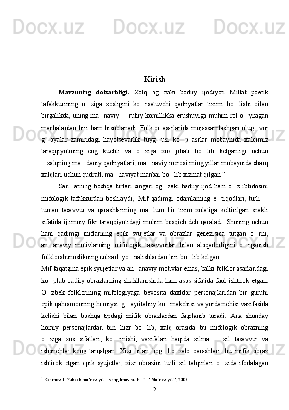 Kirish
Mavzuning   dolzarbligi.   Xalq   og zaki   badiiy   ijodiyoti   Millat   poetik
tafakkurining   o ziga   xosligini   ko rsatuvchi   qadriyatlar   tizimi   bo lishi   bilan	
  
birgalikda, uning ma naviy   ruhiy komillikka erushuviga muhim rol o ynagan	
  
manbalardan biri  ham   hisoblanadi.  Folklor   asarlarida mujassamlashgan   ulug vor	

g oyalar   zamiridagi   hayotsevarlik   tuyg usi   ko p   asrlar   mobaynida   xalqimiz	
  
taraqqiyotining   eng   kuchli   va   o ziga   xos   jihati   bo lib   kelganligi   uchun	
 
xalqning ma daniy qadriyatlari, ma naviy merosi ming yillar mobaynida sharq	
  
xalqlari uchun qudratli ma naviyat manbai bo lib xizmat qilgan	
  1
”
San atning   boshqa   turlari   singari   og zaki   badiiy   ijod   ham   o z   ibtidosini	
  
mifologik   tafakkurdan   boshlaydi,.   Mif   qadimgi   odamlarning   e tiqodlari,   turli  	
 
tuman   tasavvur   va   qarashlarining   ma lum   bir   tizim   xolatiga   keltirilgan   shakli	

sifatida ijtimoiy fikr  taraqqiyotidagi  muhim  bosqich  deb qaraladi.  Shuning uchun
ham   qadimgi   miflarning   epik   syujetlar   va   obrazlar   genezisida   tutgan   o rni,	

an anaviy   motivlarning   mifologik   tasavvurlar   bilan   aloqadorligini   o rganish	
 
folklorshunoslikning dolzarb yo nalishlardan biri bo lib kelgan.	
 
Mif faqatgina epik syujetlar va an anaviy motivlar emas, balki folklor asarlaridagi	

ko plab badiiy  obrazlarning  shakllanishida   ham  asos   sifatida faol   ishtirok  etgan.	

O zbek   folklorining   mifologiyaga   bevosita   daxldor   personajlaridan   bir   guruhi

epik qahramonning homiysi, g ayritabiiy ko makchisi va yordamchisi vazifasida	
 
kelishi   bilan   boshqa   tipdagi   mifik   obrazlardan   faqrlanib   turadi.   Ana   shunday
homiy   personajlardan   biri   hizr   bo lib,   xalq   orasida   bu   mifologik   obrazning	

o ziga   xos   sifatlari,   ko rinishi,   vazifalari   haqida   xilma     xil   tasavvur   va	
  
ishonchlar   keng   tarqalgan.   Xizr   bilan   bog liq   xalq   qarashlari,   bu   mifik   obraz	

ishtirok   etgan   epik   syujetlar,   xizr   obrazini   turli   xil   talqinlari   o zida   ifodalagan	

1
  Karimov I. Yuksak ma’naviyat – yengilmas kuch. T.: “Ma’naviyat”, 2008.
2 