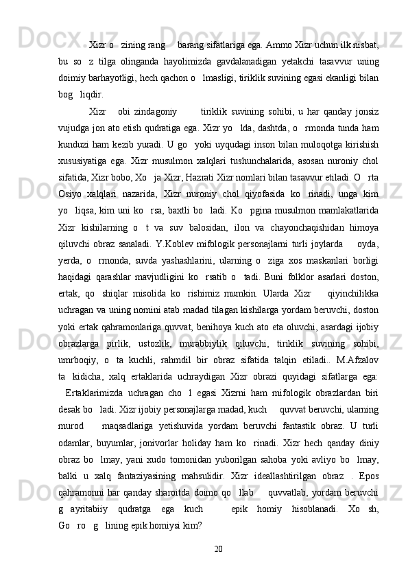 Xizr o zining rang   barang sifatlariga ega. Ammo Xizr uchun ilk nisbat, 
bu   so z   tilga   olinganda   hayolimizda   gavdalanadigan   yetakchi   tasavvur   uning	

doimiy barhayotligi, hech qachon o lmasligi, tiriklik suvining egasi ekanligi bilan	

bog liqdir.	

Xizr   obi   zindagoniy     tiriklik   suvining   sohibi,   u   har   qanday   jonsiz	
  
vujudga jon ato etish qudratiga ega. Xizr yo lda, dashtda, o rmonda tunda ham	
 
kunduzi   ham   kezib  yuradi.  U  go yoki   uyqudagi   inson  bilan  muloqotga  kirishish	

xususiyatiga   ega.   Xizr   musulmon   xalqlari   tushunchalarida,   asosan   nuroniy   chol
sifatida, Xizr bobo, Xo ja Xizr, Hazrati Xizr nomlari bilan tasavvur etiladi. O rta	
 
Osiyo   xalqlari   nazarida,   Xizr   nuroniy   chol   qiyofasida   ko rinadi,   unga   kim	

yo liqsa,   kim   uni   ko rsa,   baxtli   bo ladi.  Ko pgina   musulmon   mamlakatlarida	
   
Xizr   kishilarning   o t   va   suv   balosidan,   ilon   va   chayonchaqishidan   himoya	

qiluvchi   obraz   sanaladi.   Y.Koblev   mifologik   personajlarni   turli   joylarda     oyda,	

yerda,   o rmonda,   suvda   yashashlarini,   ularning   o ziga   xos   maskanlari   borligi	
 
haqidagi   qarashlar   mavjudligini   ko rsatib   o tadi.   Buni   folklor   asarlari   doston,	
 
ertak,   qo shiqlar   misolida   ko rishimiz   mumkin.   Ularda   Xizr     qiyinchilikka	
  
uchragan va uning nomini atab madad tilagan kishilarga yordam beruvchi, doston
yoki ertak qahramonlariga quvvat, benihoya kuch ato eta oluvchi, asardagi  ijobiy
obrazlarga   pirlik,   ustozlik,   murabbiylik   qiluvchi,   tiriklik   suvining   sohibi,
umrboqiy,   o ta   kuchli,   rahmdil   bir   obraz   sifatida   talqin   etiladi..   M.Afzalov	

ta kidicha,   xalq   ertaklarida   uchraydigan   Xizr   obrazi   quyidagi   sifatlarga   ega:	

Ertaklarimizda   uchragan   cho l   egasi   Xizrni   ham   mifologik   obrazlardan   biri	
 
desak bo ladi. Xizr ijobiy personajlarga madad, kuch   quvvat beruvchi, ularning	
 
murod     maqsadlariga   yetishuvida   yordam   beruvchi   fantastik   obraz.   U   turli

odamlar,   buyumlar,   jonivorlar   holiday   ham   ko rinadi.   Xizr   hech   qanday   diniy	

obraz   bo lmay,   yani   xudo   tomonidan   yuborilgan   sahoba   yoki   avliyo   bo lmay,	
 
balki   u   xalq   fantaziyasining   mahsulidir.   Xizr   ideallashtirilgan   obraz .   Epos	

qahramonni   har   qanday   sharoitda   doimo   qo llab     quvvatlab,   yordam   beruvchi	
 
g ayritabiiy   qudratga   ega   kuch     epik   homiy   hisoblanadi.   Xo sh,	
  
Go ro g lining epik homiysi kim?	
  
20 