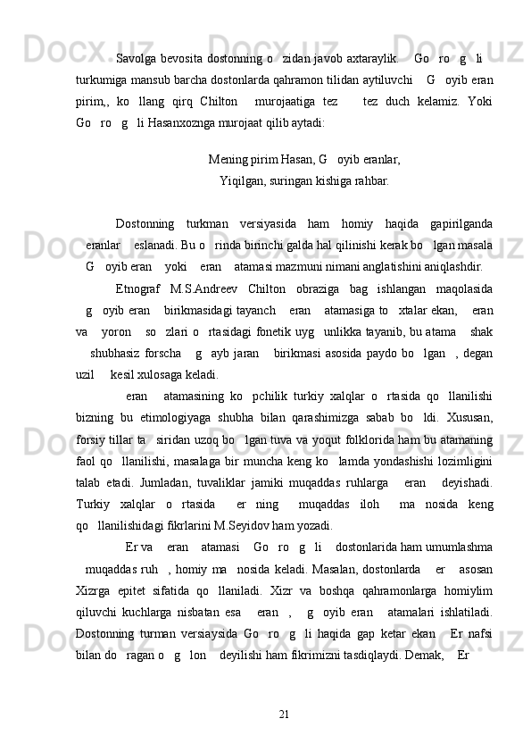 Savolga  bevosita   dostonning  o zidan  javob  axtaraylik.   Go ro g li     
turkumiga mansub barcha dostonlarda qahramon tilidan aytiluvchi  G oyib eran	
 
pirim,,   ko llang   qirq   Chilton   murojaatiga   tez     tez   duch   kelamiz.   Yoki	
  
Go ro g li Hasanxoznga murojaat qilib aytadi:	
  
Mening pirim Hasan, G oyib eranlar,	

Yiqilgan, suringan kishiga rahbar.
Dostonning   turkman   versiyasida   ham   homiy   haqida   gapirilganda
eranlar  eslanadi. Bu o rinda birinchi galda hal qilinishi kerak bo lgan masala	
   
G oyib eran  yoki  eran  atamasi mazmuni nimani anglatishini aniqlashdir.
    
Etnograf   M.S.Andreev   Chilton   obraziga   bag ishlangan   maqolasida	

g oyib eran  birikmasidagi tayanch  eran  atamasiga to xtalar ekan,  eran	
      
va  yoron  so zlari o rtasidagi fonetik uyg unlikka tayanib, bu atama  shak	
     
  shubhasiz   forscha   g ayb  jaran   birikmasi   asosida   paydo  bo lgan ,   degan	
     
uzil   kesil xulosaga keladi.	

eran   atamasining   ko pchilik   turkiy   xalqlar   o rtasida   qo llanilishi	
    
bizning   bu   etimologiyaga   shubha   bilan   qarashimizga   sabab   bo ldi.   Xususan,	

forsiy tillar ta siridan uzoq bo lgan tuva va yoqut folklorida ham  bu atamaning	
 
faol   qo llanilishi,   masalaga   bir   muncha   keng   ko lamda   yondashishi   lozimligini	
 
talab   etadi.   Jumladan,   tuvaliklar   jamiki   muqaddas   ruhlarga   eran   deyishadi.	
 
Turkiy   xalqlar   o rtasida   er ning   muqaddas   iloh   ma nosida   keng	
     
qo llanilishidagi fikrlarini M.Seyidov ham yozadi.	

Er va  eran  atamasi  Go ro g li  dostonlarida ham umumlashma	
       
muqaddas   ruh ,   homiy   ma nosida   keladi.   Masalan,   dostonlarda   er   asosan	
    
Xizrga   epitet   sifatida   qo llaniladi.   Xizr   va   boshqa   qahramonlarga   homiylim	

qiluvchi   kuchlarga   nisbatan   esa   eran ,   g oyib   eran   atamalari   ishlatiladi.	
    
Dostonning   turman   versiaysida   Go ro g li   haqida   gap   ketar   ekan   Er   nafsi	
   
bilan do ragan o g lon  deyilishi ham fikrimizni tasdiqlaydi. Demak,  Er  	
      
21 