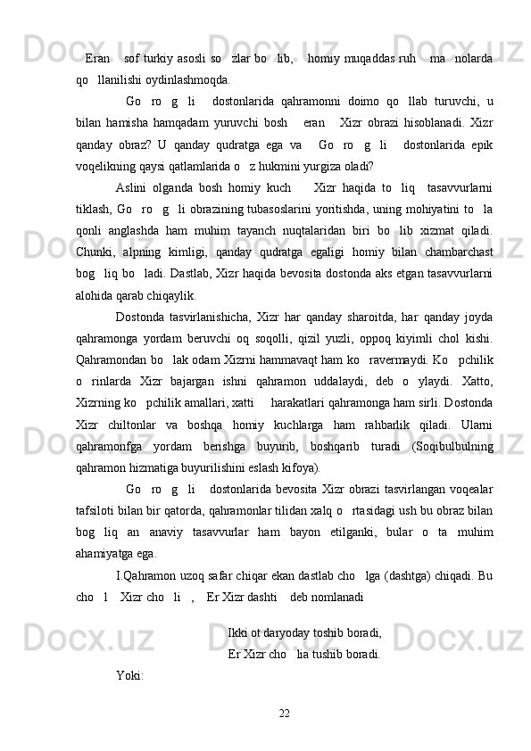 Eran  sof  turkiy asosli  so zlar  bo lib,  homiy muqaddas  ruh  ma nolarda      
qo llanilishi oydinlashmoqda.	

Go ro g li   dostonlarida   qahramonni   doimo   qo llab   turuvchi,   u	
     
bilan   hamisha   hamqadam   yuruvchi   bosh   eran   Xizr   obrazi   hisoblanadi.   Xizr	
 
qanday   obraz?   U   qanday   qudratga   ega   va   Go ro g li   dostonlarida   epik	
    
voqelikning qaysi qatlamlarida o z hukmini yurgiza oladi?	

Aslini   olganda   bosh   homiy   kuch     Xizr   haqida   to liq     tasavvurlarni	
 
tiklash, Go ro g li  obrazining tubasoslarini  yoritishda,  uning mohiyatini to la	
   
qonli   anglashda   ham   muhim   tayanch   nuqtalaridan   biri   bo lib   xizmat   qiladi.	

Chunki,   alpning   kimligi,   qanday   qudratga   egaligi   homiy   bilan   chambarchast
bog liq bo ladi. Dastlab, Xizr  haqida bevosita  dostonda aks etgan tasavvurlarni	
 
alohida qarab chiqaylik.
Dostonda   tasvirlanishicha,   Xizr   har   qanday   sharoitda,   har   qanday   joyda
qahramonga   yordam   beruvchi   oq   soqolli,   qizil   yuzli,   oppoq   kiyimli   chol   kishi.
Qahramondan bo lak odam Xizrni hammavaqt ham ko ravermaydi. Ko pchilik	
  
o rinlarda   Xizr   bajargan   ishni   qahramon   uddalaydi,   deb   o ylaydi.   Xatto,	
 
Xizrning ko pchilik amallari, xatti   harakatlari qahramonga ham sirli. Dostonda	
 
Xizr   chiltonlar   va   boshqa   homiy   kuchlarga   ham   rahbarlik   qiladi.   Ularni
qahramonfga   yordam   berishga   buyurib,   boshqarib   turadi   (Soqibulbulning
qahramon hizmatiga buyurilishini eslash kifoya).
Go ro g li   dostonlarida   bevosita   Xizr   obrazi   tasvirlangan   voqealar	
    
tafsiloti bilan bir qatorda, qahramonlar tilidan xalq o rtasidagi ush bu obraz bilan	

bog liq   an anaviy   tasavvurlar   ham   bayon   etilganki,   bular   o ta   muhim	
  
ahamiyatga ega.
I.Qahramon uzoq safar chiqar ekan dastlab cho lga (dashtga) chiqadi. Bu	

cho l  Xizr cho li ,  Er Xizr dashti  deb nomlanadi	
      
Ikki ot daryoday toshib boradi,
Er Xizr cho lia tushib boradi.	

Yoki:
22 