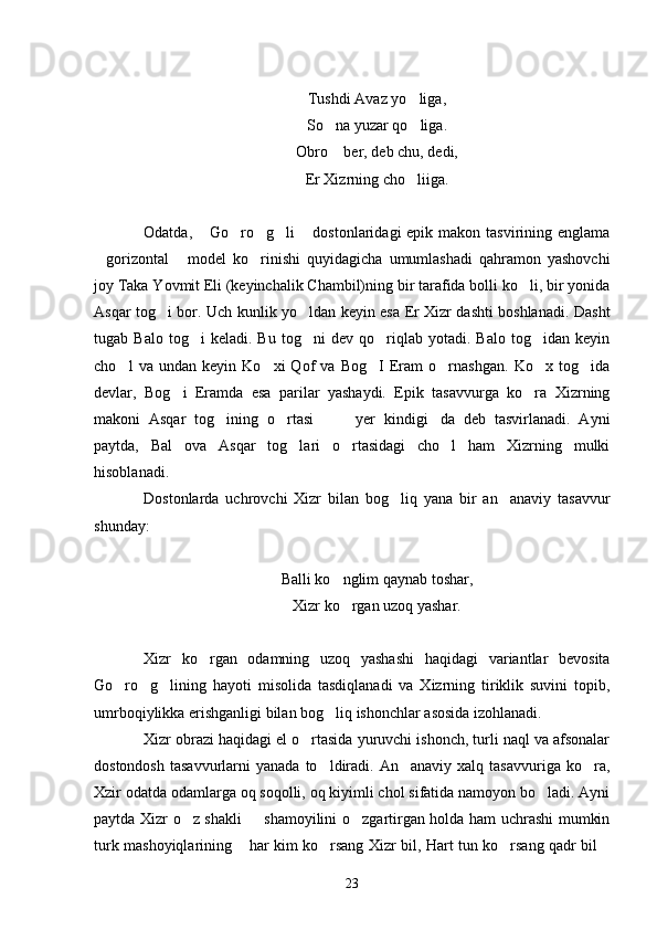 Tushdi Avaz yo liga,
So na yuzar qo liga.	
 
Obro  ber, deb chu, dedi,

Er Xizrning cho liiga.	

Odatda,  Go ro g li  dostonlaridagi  epik makon tasvirining englama	
    
gorizontal   model   ko rinishi   quyidagicha   umumlashadi   qahramon   yashovchi	
  
joy Taka Yovmit Eli (keyinchalik Chambil)ning bir tarafida bolli ko li, bir yonida	

Asqar tog i bor. Uch kunlik yo ldan keyin esa Er Xizr dashti boshlanadi. Dasht	
 
tugab  Balo   tog i   keladi.  Bu   tog ni   dev  qo riqlab  yotadi.   Balo   tog idan  keyin	
   
cho l   va   undan   keyin   Ko xi   Qof   va   Bog I   Eram   o rnashgan.   Ko x   tog ida	
     
devlar,   Bog i   Eramda   esa   parilar   yashaydi.   Epik   tasavvurga   ko ra   Xizrning	
 
makoni   Asqar   tog ining   o rtasi     yer   kindigi da   deb   tasvirlanadi.   Ayni	
    
paytda,   Bal   ova   Asqar   tog lari   o rtasidagi   cho l   ham   Xizrning   mulki	
  
hisoblanadi.
Dostonlarda   uchrovchi   Xizr   bilan   bog liq   yana   bir   an anaviy   tasavvur	
 
shunday: 
Balli ko nglim qaynab toshar,	

Xizr ko rgan uzoq yashar.

Xizr   ko rgan   odamning   uzoq   yashashi   haqidagi   variantlar   bevosita	

Go ro g lining   hayoti   misolida   tasdiqlanadi   va   Xizrning   tiriklik   suvini   topib,	
  
umrboqiylikka erishganligi bilan bog liq ishonchlar asosida izohlanadi.	

Xizr obrazi haqidagi el o rtasida yuruvchi ishonch, turli naql va afsonalar	

dostondosh   tasavvurlarni   yanada  to ldiradi.   An anaviy  xalq  tasavvuriga  ko ra,	
  
Xzir odatda odamlarga oq soqolli, oq kiyimli chol sifatida namoyon bo ladi. Ayni	

paytda Xizr o z shakli   shamoyilini o zgartirgan holda ham uchrashi mumkin	
  
turk mashoyiqlarining  har kim ko rsang Xizr bil, Hart tun ko rsang qadr bil	
   
23 