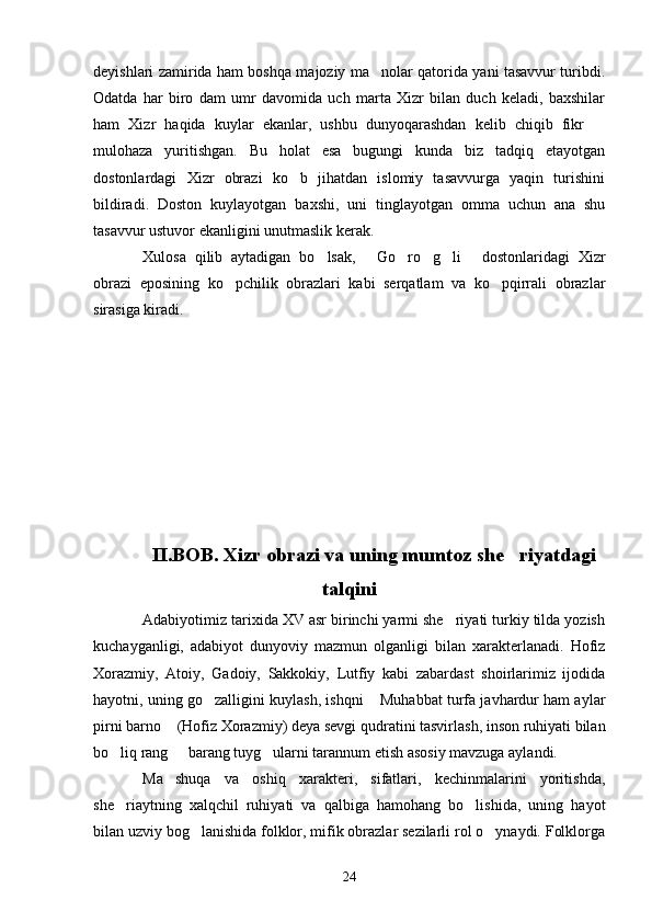 deyishlari zamirida ham boshqa majoziy ma nolar qatorida yani tasavvur turibdi.
Odatda   har   biro   dam   umr   davomida   uch   marta   Xizr   bilan   duch   keladi,   baxshilar
ham   Xizr   haqida   kuylar   ekanlar,   ushbu   dunyoqarashdan   kelib   chiqib   fikr  	

mulohaza   yuritishgan.   Bu   holat   esa   bugungi   kunda   biz   tadqiq   etayotgan
dostonlardagi   Xizr   obrazi   ko b   jihatdan   islomiy   tasavvurga   yaqin   turishini	

bildiradi.   Doston   kuylayotgan   baxshi,   uni   tinglayotgan   omma   uchun   ana   shu
tasavvur ustuvor ekanligini unutmaslik kerak.
Xulosa   qilib   aytadigan   bo lsak,   Go ro g li   dostonlaridagi   Xizr	
     
obrazi   eposining   ko pchilik   obrazlari   kabi   serqatlam   va   ko pqirrali   obrazlar	
 
sirasiga kiradi.
II.BOB. Xizr obrazi va uning mumtoz she riyatdagi	

talqini
Adabiyotimiz tarixida XV asr birinchi yarmi she riyati turkiy tilda yozish	

kuchayganligi,   adabiyot   dunyoviy   mazmun   olganligi   bilan   xarakterlanadi.   Hofiz
Xorazmiy,   Atoiy,   Gadoiy,   Sakkokiy,   Lutfiy   kabi   zabardast   shoirlarimiz   ijodida
hayotni, uning go zalligini kuylash, ishqni  Muhabbat turfa javhardur ham aylar	
 
pirni barno  (Hofiz Xorazmiy) deya sevgi qudratini tasvirlash, inson ruhiyati bilan	

bo liq rang   barang tuyg ularni tarannum etish asosiy mavzuga aylandi.	
  
Ma shuqa   va   oshiq   xarakteri,   sifatlari,   kechinmalarini   yoritishda,	

she riaytning   xalqchil   ruhiyati   va   qalbiga   hamohang   bo lishida,   uning   hayot	
 
bilan uzviy bog lanishida folklor, mifik obrazlar sezilarli rol o ynaydi. Folklorga	
 
24 