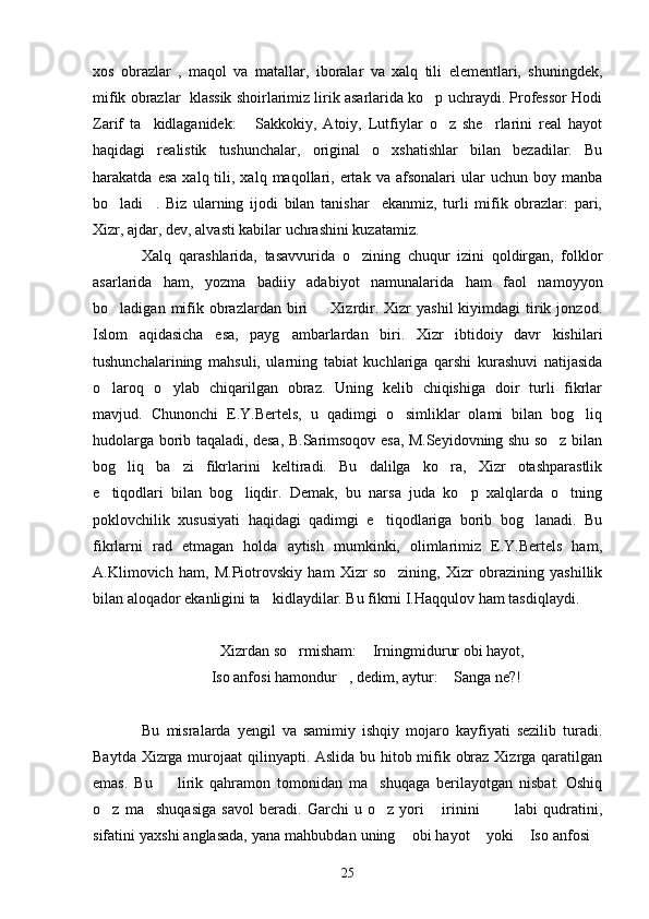 xos   obrazlar   ,   maqol   va   matallar,   iboralar   va   xalq   tili   elementlari,   shuningdek,
mifik obrazlar  klassik shoirlarimiz lirik asarlarida ko p uchraydi. Professor Hodi
Zarif   ta kidlaganidek:   Sakkokiy,   Atoiy,   Lutfiylar   o z   she rlarini   real   hayot	
   
haqidagi   realistik   tushunchalar,   original   o xshatishlar   bilan   bezadilar.   Bu	

harakatda  esa   xalq  tili,  xalq  maqollari,  ertak  va  afsonalari  ular   uchun  boy  manba
bo ladi .   Biz   ularning   ijodi   bilan   tanishar     ekanmiz,   turli   mifik   obrazlar:   pari,	
 
Xizr, ajdar, dev, alvasti kabilar uchrashini kuzatamiz.
Xalq   qarashlarida,   tasavvurida   o zining   chuqur   izini   qoldirgan,   folklor	

asarlarida   ham,   yozma   badiiy   adabiyot   namunalarida   ham   faol   namoyyon
bo ladigan  mifik  obrazlardan  biri    Xizrdir.  Xizr  yashil   kiyimdagi   tirik  jonzod.	
 
Islom   aqidasicha   esa,   payg ambarlardan   biri.   Xizr   ibtidoiy   davr   kishilari	

tushunchalarining   mahsuli,   ularning   tabiat   kuchlariga   qarshi   kurashuvi   natijasida
o laroq   o ylab   chiqarilgan   obraz.   Uning   kelib   chiqishiga   doir   turli   fikrlar	
 
mavjud.   Chunonchi   E.Y.Bertels,   u   qadimgi   o simliklar   olami   bilan   bog liq	
 
hudolarga borib taqaladi, desa, B.Sarimsoqov esa, M.Seyidovning shu so z bilan	

bog liq   ba zi   fikrlarini   keltiradi.   Bu   dalilga   ko ra,   Xizr   otashparastlik	
  
e tiqodlari   bilan   bog liqdir.   Demak,   bu   narsa   juda   ko p   xalqlarda   o tning	
   
poklovchilik   xususiyati   haqidagi   qadimgi   e tiqodlariga   borib   bog lanadi.   Bu	
 
fikrlarni   rad   etmagan   holda   aytish   mumkinki,   olimlarimiz   E.Y.Bertels   ham,
A.Klimovich   ham,   M.Piotrovskiy   ham   Xizr   so zining,   Xizr   obrazining   yashillik	

bilan aloqador ekanligini ta kidlaydilar. Bu fikrni I.Haqqulov ham tasdiqlaydi.	

Xizrdan so rmisham:  Irningmidurur obi hayot,	
 
Iso anfosi hamondur , dedim, aytur:  Sanga ne?!	
  
Bu   misralarda   yengil   va   samimiy   ishqiy   mojaro   kayfiyati   sezilib   turadi.
Baytda Xizrga murojaat  qilinyapti. Aslida bu hitob mifik obraz Xizrga qaratilgan
emas.   Bu     lirik   qahramon   tomonidan   ma shuqaga   berilayotgan   nisbat.   Oshiq	
 
o z   ma shuqasiga   savol   beradi.   Garchi   u   o z   yori   irinini     labi   qudratini,	
     
sifatini yaxshi anglasada, yana mahbubdan uning  obi hayot  yoki  Iso anfosi	
   
25 
