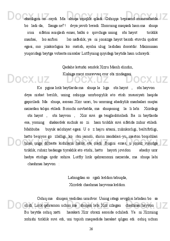ekanligini   so raydi.   Ma shuqa   injiqlik   qiladi.   Oshiqqa   bepisand   munosabatda 
bo ladi-da,  Sanga ne?!  deya javob beradi. Shoirning maqsadi ham ma shuqa	
   
irini   sifatini   aniqlash   emas,   balki   o quvchiga   uning   obi   hayot     tiriklik	
     
manbai,  Iso anfosi    Iso nafaslik, ya ni jonsizga hayot baxsh etuvchi qudrat	
   
egasi,   mo jizakorligini   ko rsatish,   ayolni   ulug lashdan   iboratdir.   Mazmunan
  
yuqoridagi baytga vobasta misralar Lutfiyning quyidagi baytida ham uchraydi:
Qadahe keturki sendek Xizru Masih elindin,
Kishiga mayi muravvaq erur obi zindagoni.
Ko pgina lirik baytlarda ma shuqa la liga  obi hayot ,  obi hayvon
      
deya   nisbat   berilib,   uning   oshiqqa   umrboqiylik   ato   etish   xususiyati   haqida
gapiriladi.   Ma shuqa,   asosan   Xizr   umri,   bu   umrning   abadiylik   manbalari   nuqtai	

nazardan talqin etiladi. Birinchi  novbatda, ma shuqaning  la li labi  Xizrdagi	
   
obi   hayot ,   obi   hayvon ,   Xizr   suvi ga   tenglashtiriladi.   Ba zi   baytlarda	
      
esa,   yorning   shakardek   suchuk   so zi   ham   tiriklik   suvi   sifatida   zuhur   etiladi.	
  
Mahbuba     buyuk salohiyat  egasi.  U  o z  hajru  sitami,  zulmkorligi,  beiltifotligi,	
 
hatto   beqiyos   go zlalligi,   ko rku   jamoli,   shirin   xandalari-yu,   maston   boqishlari	
 
bilan   unga   dilbasta   kishilarni   halok   eta   oladi.   Bugini   emas,   u   jonsiz   vujudga
tiriklik, ruhsiz badanga tiyraklik ato etishi, hatto  hayoti jovidon    abadiy umr	
  
hadya   etishga   qodir   sohira.   Lutfiy   lirik   qahramonni   nazarida,   ma shuqa   labi	

chashmai hayvon :	
 
Labingdan so rgali keldim tabuqda,	

Xizrdek chashmai hayvona keldim.
Oshiq ma shuqasi vaslidan umidvor. Uning istagi sevgilisi labidan bo sa	
 
olish. Lirik qahramon uchun ma shuqasi  labi Xizr izlagan  chashmai  hayvon .	
  
Bu   baytda   oshiq   xatti     harakati   Xizr   obrazi   asosida   ochiladi.   Ya ni   Xizrning	
 
xohishi   tiriklik   suvi   edi,   uni   topish   maqsadida   harakat   qilgan   edi.   oshiq   uchun
26 