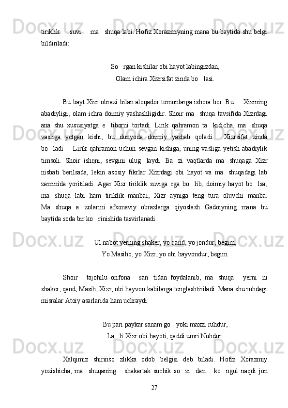 tiriklik       suvi   ma shuqa labi. Hofiz Xorazmiyning mana bu baytida shu belgi 
bildiriladi:
So rgan kishilar obi hayot labingizdan,	

Olam ichira Xizrsifat zinda bo lasi.	

Bu bayt Xizr obrazi bilan aloqador tomonlarga ishora bor. Bu   Xizrning	

abadiyligi,   olam   ichra   doimiy   yashashligidir.   Shoir   ma shuqa   tavsifida   Xizrdagi	

ana   shu   xususiyatga   e tiborni   tortadi.   Lirik   qahramon   ta kidicha,   ma shuqa	
  
vasliga   yetgan   kishi,   bu   dunyoda   doimiy   yashab   qoladi.   Xizrsifat   zinda	

bo ladi .   Lirik   qahramon   uchun   sevgan   kishiga,   uning   vasliga   yetish   abadiylik	
 
timsoli.   Shoir   ishqni,   sevgini   ulug laydi.   Ba zi   vaqtlarda   ma shuqaga   Xizr	
  
nisbati   berilsada,   lekin   asosiy   fikrlar   Xizrdagi   obi   hayot   va   ma shuqadagi   lab	

zaminida   yoritiladi.   Agar   Xizr   tiriklik   suviga   ega   bo lib,   doimiy   hayot   bo lsa,	
 
ma shuqa   labi   ham   tiriklik   manbai,   Xizr   ayniga   teng   tura   oluvchi   manba.	

Ma shuqa   a zolarini   afsonaviy   obrazlarga   qiyoslash   Gadoiyning   mana   bu
 
baytida soda bir ko rinishida tasvirlanadi:	

Ul nabot yerning shaker, yo qand, yo jondur, begim,
Yo Masiho, yo Xizr, yo obi hayvondur, begim.
Shoir   tajohilu   orifona   san tidan   foydalanib,   ma shuqa   yerni ni	
     
shaker, qand, Masih, Xizr, obi hayvon kabilarga tenglashtiriladi. Mana shu ruhdagi
misralar Atoiy asarlarida ham uchraydi:
Bu pari paykar sanam go yoki maxzi ruhdur,	

La li Xizr obi hayoti, qaddi umri Nuhdur.	

Xalqimiz   shirinso zlikka   odob   belgisi   deb   biladi.   Hofiz   Xorazmiy

yozishicha,   ma shuqaning   shakartak   suchik   so zi dan   ko ngul   naqdi   jon	
     
27 