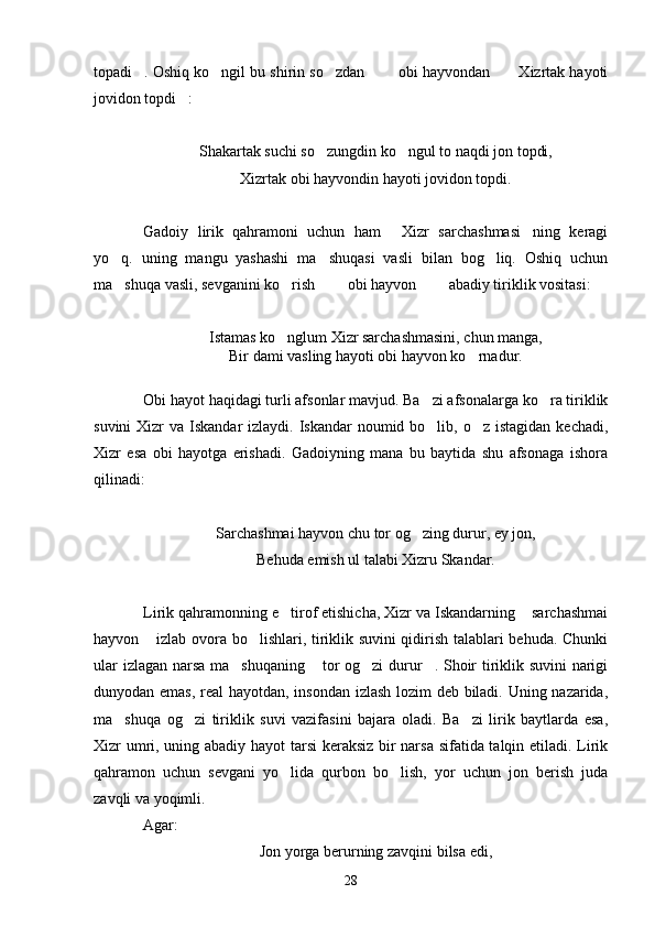 topadi . Oshiq ko ngil bu shirin so zdan    obi hayvondan   Xizrtak hayoti      
jovidon topdi :	

Shakartak suchi so zungdin ko ngul to naqdi jon topdi,	
 
Xizrtak obi hayvondin hayoti jovidon topdi.
Gadoiy   lirik   qahramoni   uchun   ham   Xizr   sarchashmasi ning   keragi	
 
yo q.   uning   mangu   yashashi   ma shuqasi   vasli   bilan   bog liq.   Oshiq   uchun	
  
ma shuqa vasli, sevganini ko rish    obi hayvon    abadiy tiriklik vositasi:
     
Istamas ko nglum Xizr sarchashmasini, chun manga,	

Bir dami vasling hayoti obi hayvon ko rnadur.	

Obi hayot haqidagi turli afsonlar mavjud. Ba zi afsonalarga ko ra tiriklik	
 
suvini  Xizr  va Iskandar  izlaydi. Iskandar  noumid bo lib, o z istagidan  kechadi,
 
Xizr   esa   obi   hayotga   erishadi.   Gadoiyning   mana   bu   baytida   shu   afsonaga   ishora
qilinadi:
Sarchashmai hayvon chu tor og zing durur, ey jon,	

Behuda emish ul talabi Xizru Skandar.
Lirik qahramonning e tirof etishicha, Xizr va Iskandarning  sarchashmai	
 
hayvon  izlab ovora bo lishlari, tiriklik suvini qidirish talablari behuda. Chunki	
 
ular izlagan narsa ma shuqaning  tor og zi durur . Shoir tiriklik suvini narigi	
   
dunyodan emas, real  hayotdan, insondan izlash lozim deb biladi. Uning nazarida,
ma shuqa   og zi   tiriklik   suvi   vazifasini   bajara   oladi.   Ba zi   lirik   baytlarda   esa,	
  
Xizr umri, uning abadiy hayot tarsi  keraksiz bir narsa sifatida talqin etiladi. Lirik
qahramon   uchun   sevgani   yo lida   qurbon   bo lish,   yor   uchun   jon   berish   juda	
 
zavqli va yoqimli.
Agar:
Jon yorga berurning zavqini bilsa edi,
28 