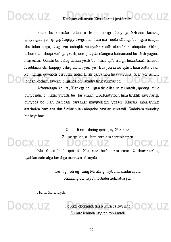 Kechgay edi ravon Xizr ul umri jovidondin.
Shoir   bu   misralar   bilan   o limni,   narigi   dunyoga   ketishni   tashviq
qilayotgani yo q. gap haqiqiy sevgi, ma lum ma noda ollohga bo lgan ishqni,	
   
shu   bilan   birga,   ulug vor   oshiqlik   va   ayolni   madh   etish   bilan   aloqador.   Oshiq	

uchun ma shuqa vasliga yetish, uning diydoridangina bahramand bo lish yagona	
 
ilinj  emas.  Garchi  bu oshiq uchun yetib bo lmas qalb istagi, huzurbaxsh  halovat	

hisoblansa-da,  haqiqiy   oshiq   uchun  yori   yo lida   jon  nisor   qilish   ham   katta   baxt,

ko ngliga quvonch beruvchi holat. Lirik qahramon tasavvuricha, Xizr yor uchun	

jondan kechish zavqini bilganda edi, abadiy tirik yurmas edi.
Afsonalarga ko ra, Xizr ega bo lgan tiriklik suvi zulmatda, qorong ulik	
  
dunyosida, o liklar yurtida bo lar emish. E.A.Kastyuxin ham tiriklik suvi narigi	
 
dunyoda   bo lishi   haqidagi   qarashlar   mavjudligini   yozadi.   Klassik   shoirlarimiz

asarlarida ham ana shu fikrlar bilan aloqador baytlar uchraydi. Gadoiyda shunday
bir bayt bor:
Ul la li no shning qoshi, ey Xizr suvi,	
 
Zulmatga kir, o lum qarokim sharmisorsen.	

Ma shuqa   la li   qoshida   Xizr   suvi   hech   narsa   emas.   U   sharmisorlik,	
 
uyatdan zulmatga kirishga mahkum. Atoiyda:
 
Bo lg oli og zing Masihi g ayb mulkindin ayon,	
   
Xizrning obi hayoti tortadur zulmatda jon.
Hofiz Xorzmiyda:
To Xizr chekmadi talab ichra baloyi ishq,
Zulmat ichinda hayvon topulmadi.
29 