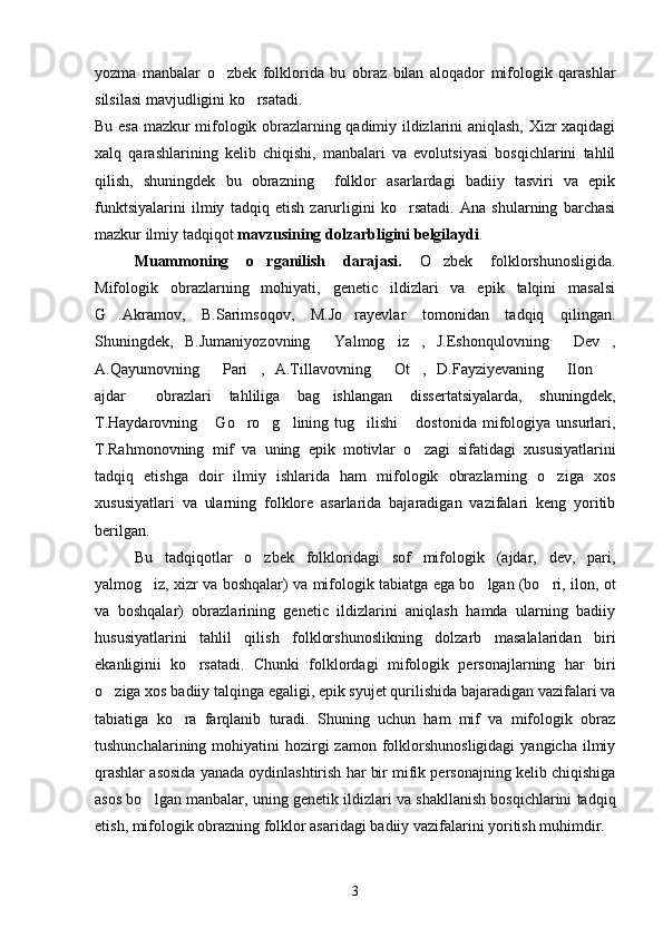 yozma   manbalar   o zbek   folklorida   bu   obraz   bilan   aloqador   mifologik   qarashlar
silsilasi mavjudligini ko rsatadi.	

Bu esa mazkur mifologik obrazlarning qadimiy ildizlarini aniqlash, Xizr xaqidagi
xalq   qarashlarining   kelib   chiqishi,   manbalari   va   evolutsiyasi   bosqichlarini   tahlil
qilish,   shuningdek   bu   obrazning     folklor   asarlardagi   badiiy   tasviri   va   epik
funktsiyalarini   ilmiy   tadqiq   etish   zarurligini   ko rsatadi.   Ana   shularning   barchasi	

mazkur ilmiy tadqiqot  mavzusining dolzarbligini belgilaydi .
Muammoning   o rganilish   darajasi.	
   O zbek   folklorshunosligida.	
Mifologik   obrazlarning   mohiyati,   genetic   ildizlari   va   epik   talqini   masalsi
G .Akramov,   B.Sarimsoqov,   M.Jo rayevlar   tomonidan   tadqiq   qilingan.	
 
Shuningdek,   B.Jumaniyozovning   Yalmog iz ,   J.Eshonqulovning   Dev ,	
    
A.Qayumovning   Pari ,   A.Tillavovning   Ot ,   D.Fayziyevaning   Ilon  	
     
ajdar   obrazlari   tahliliga   bag ishlangan   dissertatsiyalarda,   shuningdek,	
 
T.Haydarovning  Go ro g lining  tug ilishi  dostonida  mifologiya  unsurlari,	
     
T.Rahmonovning   mif   va   uning   epik   motivlar   o zagi   sifatidagi   xususiyatlarini	

tadqiq   etishga   doir   ilmiy   ishlarida   ham   mifologik   obrazlarning   o ziga   xos	

xususiyatlari   va   ularning   folklore   asarlarida   bajaradigan   vazifalari   keng   yoritib
berilgan.
Bu   tadqiqotlar   o zbek   folkloridagi   sof   mifologik   (ajdar,   dev,   pari,	

yalmog iz, xizr va boshqalar) va mifologik tabiatga ega bo lgan (bo ri, ilon, ot	
  
va   boshqalar)   obrazlarining   genetic   ildizlarini   aniqlash   hamda   ularning   badiiy
hususiyatlarini   tahlil   qilish   folklorshunoslikning   dolzarb   masalalaridan   biri
ekanliginii   ko rsatadi.   Chunki   folklordagi   mifologik   personajlarning   har   biri	

o ziga xos badiiy talqinga egaligi, epik syujet qurilishida bajaradigan vazifalari va	

tabiatiga   ko ra   farqlanib   turadi.   Shuning   uchun   ham   mif   va   mifologik   obraz	

tushunchalarining  mohiyatini   hozirgi   zamon  folklorshunosligidagi   yangicha  ilmiy
qrashlar asosida yanada oydinlashtirish har bir mifik personajning kelib chiqishiga
asos bo lgan manbalar, uning genetik ildizlari va shakllanish bosqichlarini tadqiq	

etish, mifologik obrazning folklor asaridagi badiiy vazifalarini yoritish muhimdir.
3 