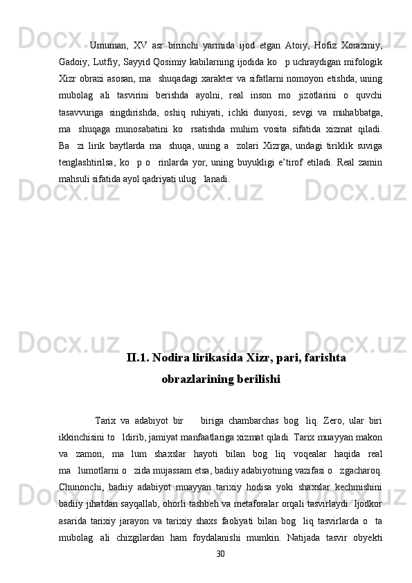 Umuman,   XV   asr   birinchi   yarmida   ijod   etgan   Atoiy,   Hofiz   Xorazmiy,
Gadoiy, Lutfiy, Sayyid Qosimiy kabilarning ijodida ko p uchraydigan mifologik
Xizr   obrazi  asosan,   ma shuqadagi   xarakter  va  sifatlarni   nomoyon  etishda,   uning	

mubolag ali   tasvirini   berishda   ayolni,   real   inson   mo jizotlarini   o quvchi	
  
tasavvuriga   singdirishda,   oshiq   ruhiyati,   ichki   dunyosi,   sevgi   va   muhabbatga,
ma shuqaga   munosabatini   ko rsatishda   muhim   vosita   sifatida   xizmat   qiladi.	
 
Ba zi   lirik   baytlarda   ma shuqa,   uning   a zolari   Xizrga,   undagi   tiriklik   suviga
  
tenglashtirilsa,   ko p   o rinlarda   yor,   uning   buyukligi   e’tirof   etiladi.   Real   zamin	
 
mahsuli sifatida ayol qadriyati ulug lanadi.	

II.1. Nodira lirikasida Xizr, pari, farishta
obrazlarining berilishi
  Tarix   va   adabiyot   bir     biriga   chambarchas   bog liq.   Zero,   ular   biri	
 
ikkinchisini to ldirib, jamiyat manfaatlariga xizmat qiladi. Tarix muayyan makon	

va   zamon,   ma lum   shaxslar   hayoti   bilan   bog liq   voqealar   haqida   real	
 
ma lumotlarni o zida mujassam etsa, badiiy adabiyotning vazifasi o zgacharoq.	
  
Chunonchi,   badiiy   adabiyot   muayyan   tarixiy   hodisa   yoki   shaxslar   kechmishini
badiiy jihatdan sayqallab, ohorli tashbeh va metaforalar orqali tasvirlaydi. Ijodkor
asarida   tarixiy   jarayon   va   tarixiy   shaxs   faoliyati   bilan   bog liq   tasvirlarda   o ta	
 
mubolag ali   chizgilardan   ham   foydalanishi   mumkin.   Natijada   tasvir   obyekti	

30 