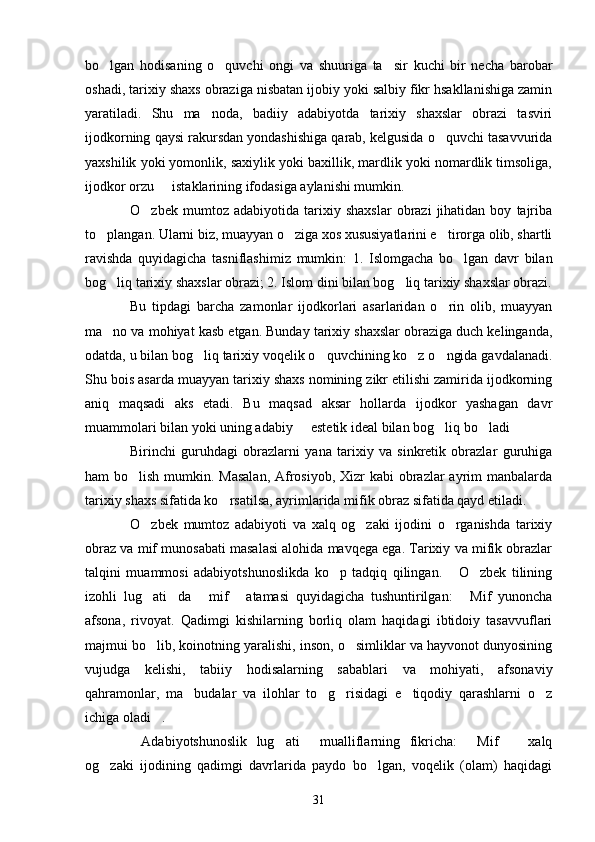 bo lgan   hodisaning   o quvchi   ongi   va   shuuriga   ta sir   kuchi   bir   necha   barobar  
oshadi, tarixiy shaxs obraziga nisbatan ijobiy yoki salbiy fikr hsakllanishiga zamin
yaratiladi.   Shu   ma noda,   badiiy   adabiyotda   tarixiy   shaxslar   obrazi   tasviri	

ijodkorning qaysi rakursdan yondashishiga qarab, kelgusida o quvchi tasavvurida	

yaxshilik yoki yomonlik, saxiylik yoki baxillik, mardlik yoki nomardlik timsoliga,
ijodkor orzu   istaklarining ifodasiga aylanishi mumkin.	

O zbek   mumtoz   adabiyotida   tarixiy   shaxslar   obrazi   jihatidan   boy   tajriba	

to plangan. Ularni biz, muayyan o ziga xos xususiyatlarini e tirorga olib, shartli	
  
ravishda   quyidagicha   tasniflashimiz   mumkin:   1.   Islomgacha   bo lgan   davr   bilan	

bog liq tarixiy shaxslar obrazi; 2. Islom dini bilan bog liq tarixiy shaxslar obrazi.	
 
Bu   tipdagi   barcha   zamonlar   ijodkorlari   asarlaridan   o rin   olib,   muayyan	

ma no va mohiyat kasb etgan. Bunday tarixiy shaxslar obraziga duch kelinganda,	

odatda, u bilan bog liq tarixiy voqelik o quvchining ko z o ngida gavdalanadi.	
   
Shu bois asarda muayyan tarixiy shaxs nomining zikr etilishi zamirida ijodkorning
aniq   maqsadi   aks   etadi.   Bu   maqsad   aksar   hollarda   ijodkor   yashagan   davr
muammolari bilan yoki uning adabiy   estetik ideal bilan bog liq bo ladi	
  
Birinchi   guruhdagi   obrazlarni   yana   tarixiy   va   sinkretik   obrazlar   guruhiga
ham bo lish mumkin. Masalan,  Afrosiyob, Xizr  kabi obrazlar ayrim  manbalarda	

tarixiy shaxs sifatida ko rsatilsa, ayrimlarida mifik obraz sifatida qayd etiladi.	

O zbek   mumtoz   adabiyoti   va   xalq   og zaki   ijodini   o rganishda   tarixiy	
  
obraz va mif munosabati masalasi alohida mavqega ega. Tarixiy va mifik obrazlar
talqini   muammosi   adabiyotshunoslikda   ko p   tadqiq   qilingan.   O zbek   tilining	
  
izohli   lug ati da   mif   atamasi   quyidagicha   tushuntirilgan:   Mif   yunoncha	
    
afsona,   rivoyat.   Qadimgi   kishilarning   borliq   olam   haqidagi   ibtidoiy   tasavvuflari
majmui bo lib, koinotning yaralishi, inson, o simliklar va hayvonot dunyosining
 
vujudga   kelishi,   tabiiy   hodisalarning   sabablari   va   mohiyati,   afsonaviy
qahramonlar,   ma budalar   va   ilohlar   to g risidagi   e tiqodiy   qarashlarni   o z	
    
ichiga oladi .	

Adabiyotshunoslik   lug ati   mualliflarning   fikricha:   Mif     xalq	
    
og zaki   ijodining   qadimgi   davrlarida   paydo   bo lgan,   voqelik   (olam)   haqidagi	
 
31 