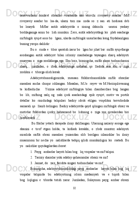 tasavvurlarni   konkret   obrazlar   vositasida   aks   etuvchi   rivoyaviy   asarlar.   Mif
rivoyaviy   asarlar   bo lsa-da,   ularni   tom   ma noda   so z   san ati   hodisasi   deb   
bo lmaydi   Miflar   antik   adabiyotda   o zining   ikkinchi     umrini   yashay	
  
boshlaganiga   amin  bo lish   mumkin.  Zero,  antik  adabiyotdagi  ko plab  asarlarga	
 
mifologik syujet asos bo lgani, ularda mifologik unsurlardan keng foydalanilgani	

buning yorqin dalilidir .	

Bu o rinda e tibor qaratish zarur bo lgan bir jihat bor: mifik syujetlarga	
  
asoslangan   antik   adabiyot   bilan   islomiy   manbalarga   tayangan   sharq   adabiyoti
muayyan o ziga xosliklarga ega. Shu bois, bizningcha, mifik obraz tushunchasini

sharq,     jumladan,   o zbek   adabiyotiga   nisbatan   qo llashda   ana   shu   o ziga	
  
xoslikni e tiborga olish kerak.	

Adabiyotshunosligimizda,   xususan   folklorshunoslikda   mifik   obrazlar
masalasi   ancha   chuqur   ishlangan.   Masalan,   M.Jo rayev   va   M.Narziqulovaning	

ta kidlashicha:   Yozma   adabiyot   mifologiya   bilan   chambarchas   bog langan	
  
bo lib,   mifning   xalq   og zaki   ijodi   asarlaridagi   epik   syujet,   motiv   va   poetik
 
detallar   ko rinishidagi   talqinlari   badiiy   idrok   etilgan   voqelikni   tasvirlashda	

samarali qo llanib kelingan. Badiiy adabiyotda qayd qilingan mifologik obraz va

motivlar   folklordan   ijodiy   bahramand   bo lishning   o ziga   xos   qirralaridan   biri	
 
hisoblanadi .	

  Bu fikrlar yetarli darajada ilmiy dalillangan. Ularning nazariy asosga ega
ekanini   e tirof   etgan   holda,   ta kidlash   kerakki,   o zbek   mumtoz   adabiyoti
  
misolida   mifik   obraz   masalasi   yuzasidan   olib   borilgan   izlanishlar   bu   ilmiy
muammoni   bir   necha   yo nalishlarda   tadqiq   qilish   mumkinligini   ko rsatadi.   Bu	
 
yo nalishlar quyidagilardan iborat:	

1. Payg ambarlar hayoti bilan bog liq voqealar va mif talqini.	
 
2. Tarixiy shaxslar yoki adabiy qahramonlar obrazi va mif.
3. Jannat, do zax, farishta singari tushunchalar va mif.	

                   Bizningcha, adabiyotshunoslikdagi payg ambarlar     hayoti bilan bog liq	
 
voqialar   talqinida   bu   adabiyotning   islom   madaniyati   va   e tiqodi   bilan	

bog liqligini   e tiborda   tutish   zarur.   Jumladan,   Sulaymon   payg ambar   obrazi	
  
32 