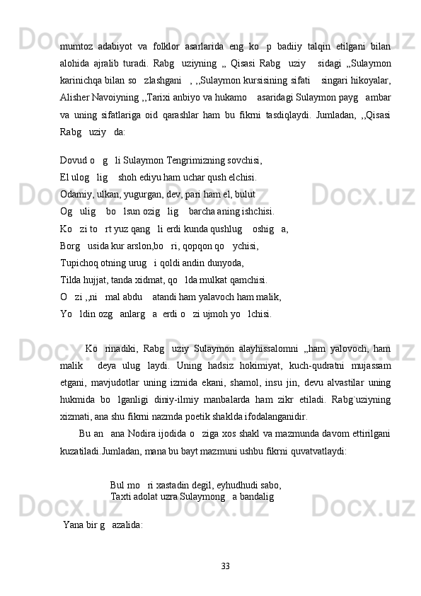 mumtoz   adabiyot   va   folklor   asarlarida   eng   ko p   badiiy   talqin   etilgani   bilan
alohida   ajralib   turadi.   Rabg uziyning   ,,   Qisasi   Rabg uziy   sidagi   ,,Sulaymon	
  
karinichqa bilan so zlashgani , ,,Sulaymon kursisining sifati  singari hikoyalar,	
  
Alisher Navoiyning ,,Tarixi anbiyo va hukamo  asaridagi Sulaymon payg ambar	
 
va   uning   sifatlariga   oid   qarashlar   ham   bu   fikrni   tasdiqlaydi.   Jumladan,   ,,Qisasi
Rabg uziy da:	
 
Dovud o g li Sulaymon Tengrimizning sovchisi,	
 
El ulog lig  shoh ediyu ham uchar qush elchisi.
 
Odamiy, ulkan, yugurgan, dev, pari ham el, bulut
Og ulig  bo lsun ozig lig  barcha aning ishchisi.	
    
Ko zi to rt yuz qang li erdi kunda qushlug  oshig a,
    
Borg usida kur arslon,bo ri, qopqon qo ychisi,	
  
Tupichoq otning urug i qoldi andin dunyoda,	

Tilda hujjat, tanda xidmat, qo lda mulkat qamchisi.	

O zi ,,ni mal abdu  atandi ham yalavoch ham malik,	
  
Yo ldin ozg anlarg a  erdi o zi ujmoh yo lchisi.
    
     
Ko rinadiki,   Rabg uziy   Sulaymon   alayhissalomni   ,,ham   yalovoch,   ham	
 
malik   deya   ulug laydi.   Uning   hadsiz   hokimiyat,   kuch-qudratni   mujassam	
 
etgani,   mavjudotlar   uning   izmida   ekani,   shamol,   insu   jin,   devu   alvastilar   uning
hukmida   bo lganligi   diniy-ilmiy   manbalarda   ham   zikr   etiladi.   Rabg`uziyning	

xizmati, ana shu fikrni nazmda poetik shaklda ifodalanganidir. 
           Bu an ana Nodira ijodida o ziga xos shakl va mazmunda davom ettirilgani
 
kuzatiladi.Jumladan, mana bu bayt mazmuni ushbu fikrni quvatvatlaydi: 
Bul mo ri xastadin degil, eyhudhudi sabo,	

Taxti adolat uzra Sulaymong a bandalig	
 
      
 Yana bir g azalida:	

33 